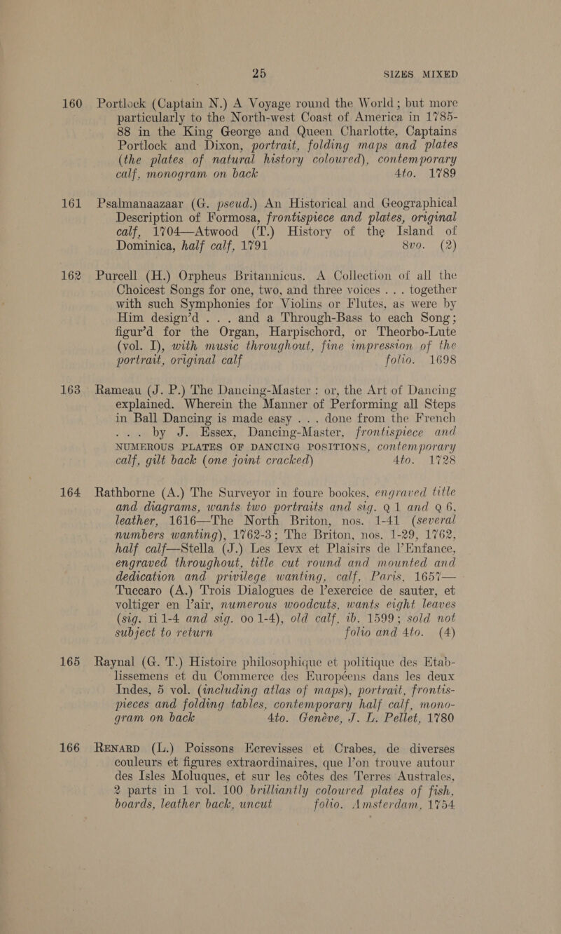 160 Portlock (Captain N.) A Voyage round the World; but more particularly to the North-west Coast of America in 1785- 88 in the King George and Queen Charlotte, Captains Portlock and Dixon, portrait, folding maps and plates (the plates of natural history coloured), contemporary calf, monogram on back 4to. 1789 161 Psalmanaazaar (G. pseud.) An Historical and Geographical Description of Formosa, frontispiece and plates, original calf, 1%04—Atwood (T.) History of the Island of Dominica, half calf, 1791 8v0. (2) 162 Purcell (H.) Orpheus Britannicus. A Collection of all the Choicest Songs for one, two, and three voices . . . together with such Symphonies for Violins or Flutes, as were by Him design’d . . . and a Through-Bass to each Song; figur’d for the Organ, Harpischord, or Theorbo-Lute (vol. I), with music throughout, fine impression of the portrait, original calf folio. 1698 163 Rameau (J. P.) The Dancing-Master : or, the Art of Dancing explained. Wherein the Manner of Performing all Steps in Ball Dancing is made easy . . . done from the French by J. Essex, Dancing-Master, frontispiece and NUMEROUS PLATES OF DANCING POSITIONS, contemporary calf, gilt back (one joint cracked) AGG ALTOS 164 Rathborne (A.) The Surveyor in foure bookes, engraved title and diagrams, wants two portraits and sig. Q1 and Q 6, leather, 1616—The North Briton, nos. 1-41 (several numbers wanting), 1762-3; The Briton, nos. 1-29, 1762, half calf—Stella (J.) Les Ievx et Plaisirs de |’ Enfance, engraved throughout, title cut round and mounted and dedication and privilege wanting, calf, Paris, 1657— Tuccaro (A.) Trois Dialogues de l’exercice de sauter, et voltiger en Vair, numerous woodcuts, wants eight leaves (sig. ti 1-4 and sig. 00 1-4), old calf, 1b. 1599; sold not subject to return folio and 4to. (A) 165 Raynal (G. T.) Histoire philosophique et politique des Etab- lissemens et du Commerce des Européens dans les deux Indes, 5 vol. (including atlas of maps), portrait, frontis- preces and folding tables, contemporary half calf, mono- gram on back 4to. Genéve, J. L. Pellet, 1780 166 Renarp (L.) Poissons Ecrevisses et Crabes, de diverses couleurs et figures extraordinaires, que l’on trouve autour des Isles Moluques, et sur les edtes des Terres Australes, 2 parts in 1 vol. 100 brilliantly coloured plates of fish, boards, leather back, uncut folio. Amsterdam, 1754