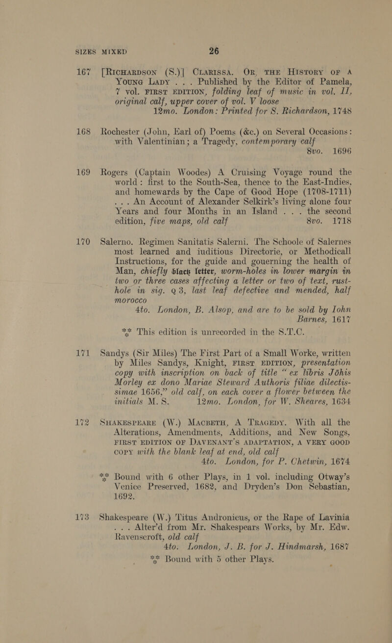 Su) Youne Lapy . . . Published by the Editor of Pamela, 7 vol. FIRST EDITION, folding leaf of music in vol. IL, original calf, upper cover of vol. V loose 12mo. London: Printed for 8. Richardson, 1748 Rochester (John, Karl of) Poems (&amp;e.) on Several Occasions : with Valentinian; a Tragedy, contemporary calf 8vo. 1696 Rogers (Captain Woodes) A Cruising Voyage round the world: first to the South-Sea, thence to the Hast-Indies, and homewards by the Cape of Good Hope (1708- -1711) . An Account of Alexander Selkirk’s living alone four Years and four Months in an Island . . . the second edition, five maps, old calf 8vo. 1718 Salerno. Regimen Sanitatis Salerni. ‘The Schoole of Salernes most learned and iuditious Directorie, or Methodicall Instructions, for the guide and gouerning the health of Man, chiefly S{ack letter, worm-holes vn lower margin in two or three cases affecting a letter or two of text, rust- hole in sig. Q3, last leaf defectwe and mended, half morocco 4to. London, B. Alsop, and are to be sold by Lohn Barnes, 1617 ** This edition is unrecorded in the 8.T.C. Sandys (Sir Miles) The First Part of a Small Worke, written by Miles Sandys, Knight, FIRST EDITION, presentation copy with mscription on back of title “ex libris Jéhis Morley ex dono Mariae Steward Authoris filiae dilectis- simae 1656,” old calf, on each cover a flower between the initials M.S. 12mo. London, for W. Sheares, 1634 SHAKESPEARE (W.) Macperu, A TRAGEDY. With all the Alterations, Amendments, Additions, and New Songs, FIRST EDITION OF DAVENANT’S ADAPTATION, A VERY GOOD copy with the blank leaf at end, old calf 4to. London, for P. Chetwim, 1674 ** Bound with 6 other Plays, in 1 vol. including Otway’s Venice Preserved, 1682, and Dryden’s Don Sebastian, 1692. Shakespeare (W.) Titus Andronicus, or the Rape of Lavinia . . Alter’d from Mr. Shakespears Works, by Mr. Edw. Ravenscroft, old calf 4to. London, J. B. for J. Hindmarsh, 1687 ** Bound with 5 other Plays.
