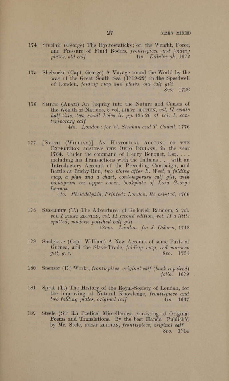 175 180 182 27 SIZES MIXED and Pressure of Fluid Bodies, frontispiece and folding plates, old calf Ato. Edinburgh, 1672 Shelvocke (Capt. George) A Voyage round the World by the way of the Great South Sea (1719-22) in the Speedwell of London, folding map and plates, old calf gilt 8v0. 1726 SmitH (ApAM) An Inquiry into the Nature and Causes of the Wealth of Nations, 2 vol. rrrst EDITION, vol. [I wants half-title, two small holes in pp. 425-26 of vol. I, con- temporary calf Ato. London: for W. Strahan and T. Cadell, 1776 [Samira (WintiaAM)| AN HistoricAL ACCOUNT OF THE EXPEDITION AGAINST THE OHIO INDIANS, in the year 1764. Under the command of Henry Bouquet, Esq... . including his Transactions with the Indians .. . with an. Introductory Account of the Preceding Campaign, and Battle at Bushy-Run, two plates after B. West, a folding map, a plan and a chart, contemporary calf gilt, with monogram on upper cover, bookplate of Lord George Lennox Ato. Philadelphia, Printed: London, Re-printed, 1766 SMmouuetr ('T.) The Adventures of Roderick Random, 2 vol. vol. [ FIRST EDITION, vol. I] second edition, vol. II a little spotted, modern polished calf gilt 12mo. London: for J. Osborn, 1748 Snelgrave (Capt. Wiliam) A New Account of some Parts of Guinea, and the Slave-Trade, folding map, red morocco gilt, g. é. 8vo. 1734 Spenser (H.) Works, frontispiece, original calf (back repaired) folio. 1679 Sprat (T.) The History of the Royal-Society of London, for the improving of Natural Knowledge, frontispiece and two folding plates, original calf 4to. 1667 Steele (Sir R.) Poetical ered consisting of Original Poems and Translations. By the best Hands. Publish’d by Mr. Stele, FIRST EDITION, frontispiece, original calf 8vo. 1714