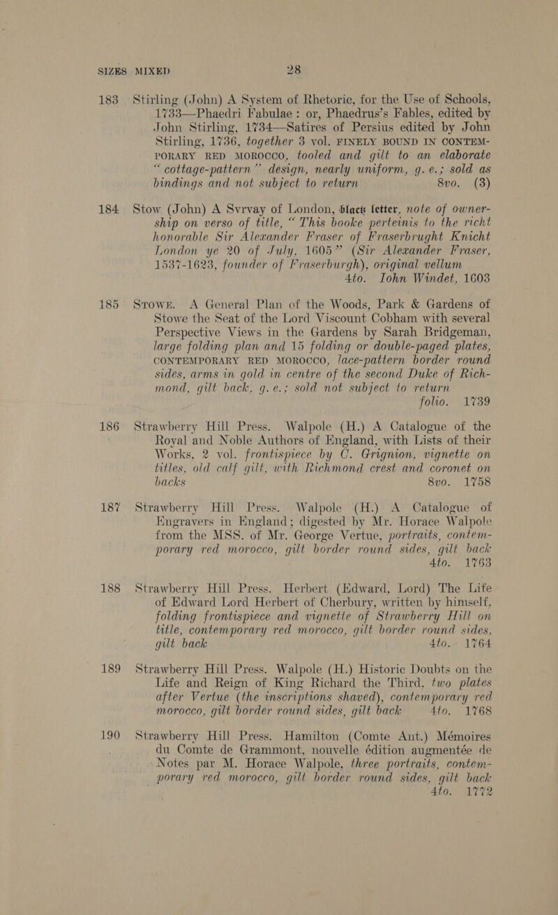 183 184 186 187 188 189 190 Stirling (John) A System of Rhetoric, for the Use of Schools, 1733—Phaedri Fabulae: or, Phaedrus’s Fables, edited by John Stirling, 1734—Satires of Persius edited by John Stirling, 1736, together 3 vol. FINELY BOUND IN CONTEM- PORARY RED MOROCCO, tooled and gilt to an elaborate “ cottage-pattern ~” design, nearly uniform, g.e.; sold as bindings and not subject to return 8vo. (3)  Stow (John) A Svrvay of London, blac fetter, note of owner- ship on verso of title, “ This booke perteinis to the richt honorable Sir Alexander Fraser of Fraserbrught Knicht London ye 20 of July, 1605” (Sir Alexander Fraser, 15387-1623, founder of Praserburgh), original vellum 4to. Iohn Windet, 1603 StowrE. A General Plan of the Woods, Park &amp; Gardens of Stowe the Seat of the Lord Viscount Cobham with several Perspective Views in the Gardens by Sarah Bridgeman, large folding plan and 15 folding or double-paged plates, CONTEMPORARY RED MOROCCO, /ace-pattern border round sides, arms in gold in centre of the second Duke of Rich- mond, gilt back, g.e.; sold not subject to return folio. 1739 Strawberry Hill Press. Walpole (H.) A Catalogue of the Royal and Noble Authors of England, with Lists of their Works, 2 vol. frontispiece by C. Grignion, vignette on titles, old calf gilt, with Richmond crest and coronet on backs 8vo. 1758 Strawberry Hill Press. Walpole (H.) A Catalogue of Engravers in Kngland; digested by Mr. Horace Walpole from the MSS. of Mr. George Vertue, portraits, contem- porary red morocco, gilt border round sides, gilt back : 4to. 1753 Strawberry Hill Press. Herbert (Hdward, Lord) The Lite of Edward Lord Herbert of Cherbury, written by himself, folding frontispiece and vignette of Strawberry Hill on title, contemporary red morocco, gilt border round sides, gilt back 4to. 1764 Strawberry Hill Press. Walpole (H.) Historic Doubts on the Life and Reign of King Richard the Third, two plates after Vertue (the inscriptions shaved), contemporary red morocco, gilt border round sides, gilt back 4to. 1768 Strawberry Hill Press. Hamilton (Comte Ant.) Mémoires du Comte de Grammont, nouvelle édition augmentée de Notes par M. Horace Walpole, three portraits, contem- porary red morocco, gilt border round sides, gilt back 4to. AV%2