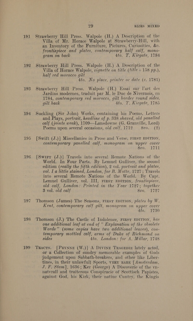 192 194 196 197 198 199 29 SIZES MIXED Strawberry Hill Press. Walpole (H.) A Description of the Villa of Mr. Horace Walpole at Strawberry-Hill, with an Inventory of the Furniture, Pictures, Curiosities, &amp;. frontispiece and plates, contemporary half calf, mono- gram on back Ato. T, Kirgate, 1784 Strawberry Hill Press. Walpole (H.) A Description of the Villa of Horace Walpole, vignette on title (title + 158 pp.), half red morocco gilt Ato. No place, printer or date (c. 1781) Strawberry Hill Press. Walpole (H.) Essai sur Dart des Jardins modernes, traduit par M. le Duc de Nivernois, en 1784, contemporary red morocco, gilt border round sides, gut back 4to. T'. Kirgate, 1785 Suckling (Sir John) Works, containing his Poems, Letters and Plays, portrait, headline of p. 338 shaved, old panelled calf (joints weak), 1709—Lansdowne (G. Granville, Lord) Poems upon several occasions, old calf, 1712 = 8vo. (2) [Swift (J.)] Miscellanies in Prose and Verse, FIRST EDITION, contemporary panelled calf, monogram on upper cover Svo: ATT [Swirr (J.)| Travels into several! Remote Nations of the World. In Four Parts. By Lemuel Gulliver, the second edition (really the fifth edition), 2 vol. portrait and plates, vol. I a little stained, London, for B. Motte, 1727 ; Travels into several Remote Nations of the World. By Capt. Lemuel Gulliver, vol. III, rrrsr Eprrion, frontispiece, old calf, London: Printed in the Year 1727; together 3 vol. old calf 8vo. 1727 Thomson (James) The Seasons, FIRST EDITION, plates by W. Kent, contemporary calf gilt, monogram on upper cover 4to. 1730 Thomson (J.) The Castle of Indolence, First EDITION, has one additional leaf at end of “ Explanation of the obsolete Words” (some copies have two additional leaves), con- temporary mottled calf, arms of Duke of Richmond on ~ sides Ato. London: for A. Millar, 1748 Tracts. [Prynne (W.)| A Divine TraAGepis£ lately acted, or a Collection of sundry memorable examples of Gods judgement upon Sabbath-breakers, and other like Liber- tines, in their unlawful] Sports, VERY RARE [ Amsterdam, J. F. Stam], 1636; Ker (George) A Discoverie of the vn- natvrall and traiterous Conspiracie of Scottisch Papistes, against God, his Kirk, their natiue Cuntry, the Kingis
