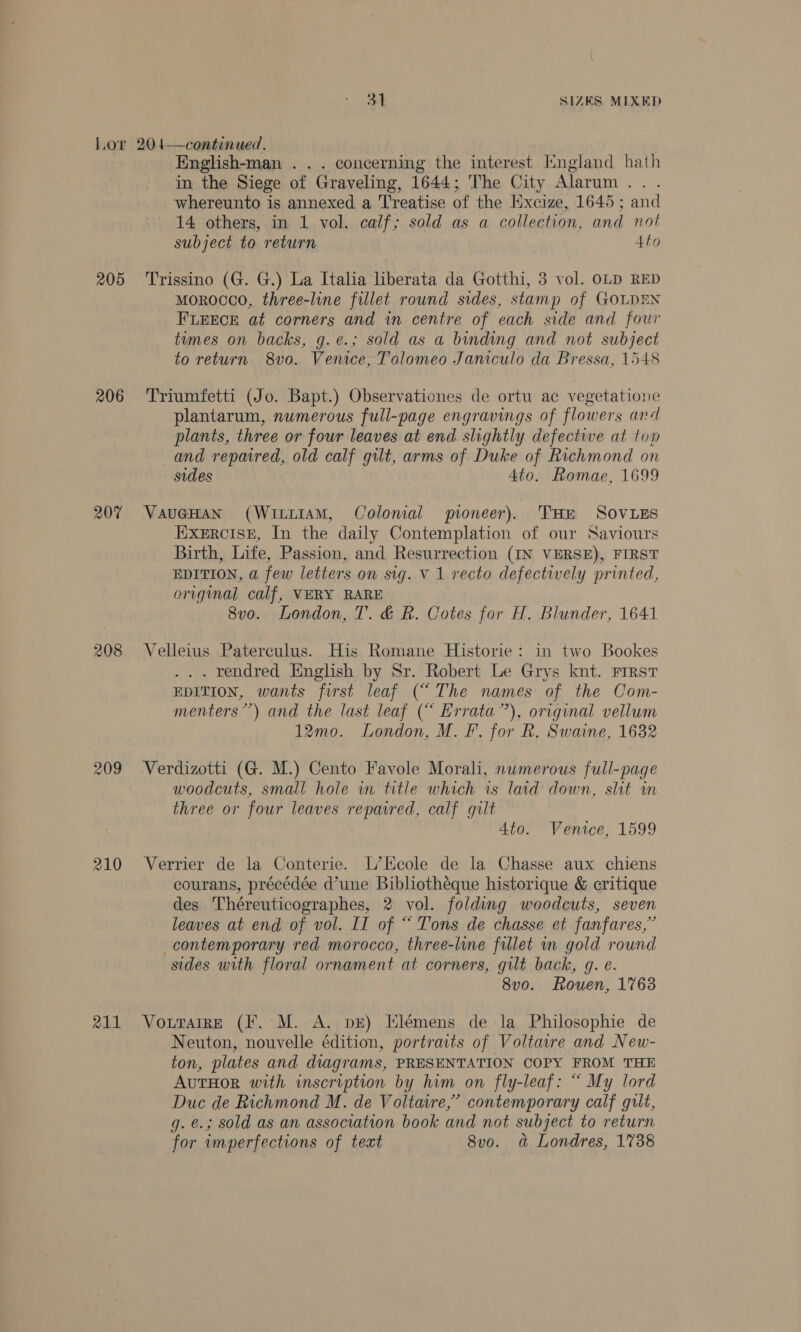 205 206 207 208 209 210 211 English-man . . . concerning the interest Hngland hath in the Siege of Graveling, 1644; The City Alarum... whereunto is annexed a Treatise of the Excize, 1645 ; and 14 others, in 1 vol. calf; sold as a collection, and not subject to return Ato Trissino (G. G.) La Italia liberata da Gotthi, 3 vol. OLD RED morocco, three-line fillet round sides, stamp of GOLDEN FLEECE at corners and in centre of each side and four tumes on backs, g.e.; sold as a binding and not subject to return. 8v0. Venice, Tolomeo Janiculo da Bressa, 1548 Triumfetti (Jo. Bapt.) Observationes de ortu ac vegetatione plantarum, numerous full-page engravings of flowers and plants, three or four leaves at end slightly defective at top and repaired, old calf gilt, arms of Duke of Richmond on sides 4to. Romae, 1699 EXERCISE, In the daily Contemplation of our Saviours Birth, Life, Passion, and Resurrection (IN VERSE), FIRST EDITION, a few letters on sig. V 1 recto defectively printed, original calf, VERY RARE 8vo. London, T. &amp; R. Cotes for H. Blunder, 1641 Velleius Paterculus. His Romane Historie: in two Bookes . rendred English by Sr. Robert Le Grys knt. First EDITION, wants first leaf (“The names of the Com- menters”’) and the last leaf (“ Errata”), original vellum 12mo. London, M. F. for R. Swaine, 1632 Verdizotti (G. M.) Cento Favole Morali, numerous full-page woodcuts, small hole in title which is laid down, slit in three or four leaves repaired, calf gilt 4to. Venice, 1599 Verrier de la Conterie. L’Ecole de la Chasse aux chiens courans, précédée d’une Bibliothéque historique &amp; critique des Théreuticographes, 2 vol. folding woodcuts, seven leaves at end of vol. IT of “ Tons de chasse et fanfares,” contemporary red morocco, three-line fillet in gold round sides with floral ornament at corners, gilt back, g. e. 8v0o. Rouen, 1763 VouttarrE (F.°M. A. bE) Elémens de la Philosophie de Neuton, nouvelle édition, portraits of Voltavre and New- ton, plates and diagrams, PRESENTATION COPY FROM THE AutHOoR with inscription by him on fly-leaf: “ My lord Duc de Richmond M. de Voltaire,’ contemporary calf gilt, q. €.; sold as an association book and not subject to return for imperfections of teat 8v0o. a Londres, 1738