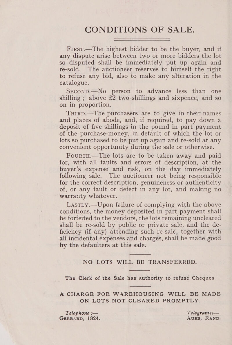 CONDITIONS OF SALE. First.—The highest bidder to be the buyer, and if any dispute arise between two or more bidders the lot so disputed shall be immediately put up again and re-sold. The auctioneer reserves to himself the right to refuse any bid, also to make any alteration in the catalogue. SECOND.—No person to advance less than one shilling ; above £2 two shillings and sixpence, and so on in proportion. THIRD.—The purchasers are to give in their names and places of abode, and, if required, to pay down a deposit of five shillings in the pound in part payment of the purchase-money, in default of which the lot or lots so purchased to be put up again and re-sold at any convenient opportunity during the sale or otherwise. FourtTH.—The lots are to be taken away and paid for, with all faults and errors of description, at‘ the buyer's expense and risk, on the day immediately following sale. The auctioneer not being responsible for the correct description, genuineness or authenticity of, or any fault or defect in any lot, and making no warrauty whatever. LastLy.—Upon failure of complying with the above conditions, the money deposited in part payment shall be forfeited to the vendors, the lots remaining uncleared shall be re-sold by public or private sale, and the de- ficiency (if any) attending such re-sale, together with all incidental expenses and charges, shall be made good by the defaulters at this sale.  NO LOTS WILL BE TRANSFERRED.  The Clerk of the Sale has authority to refuse Cheques.  A CHARGE FOR WAREHOUSING WILL BE MADE ON LOTS NOT CLEARED PROMPTLY. Telephone :-— Telegramsi— GERRARD, 1824. AUKS, RAND.