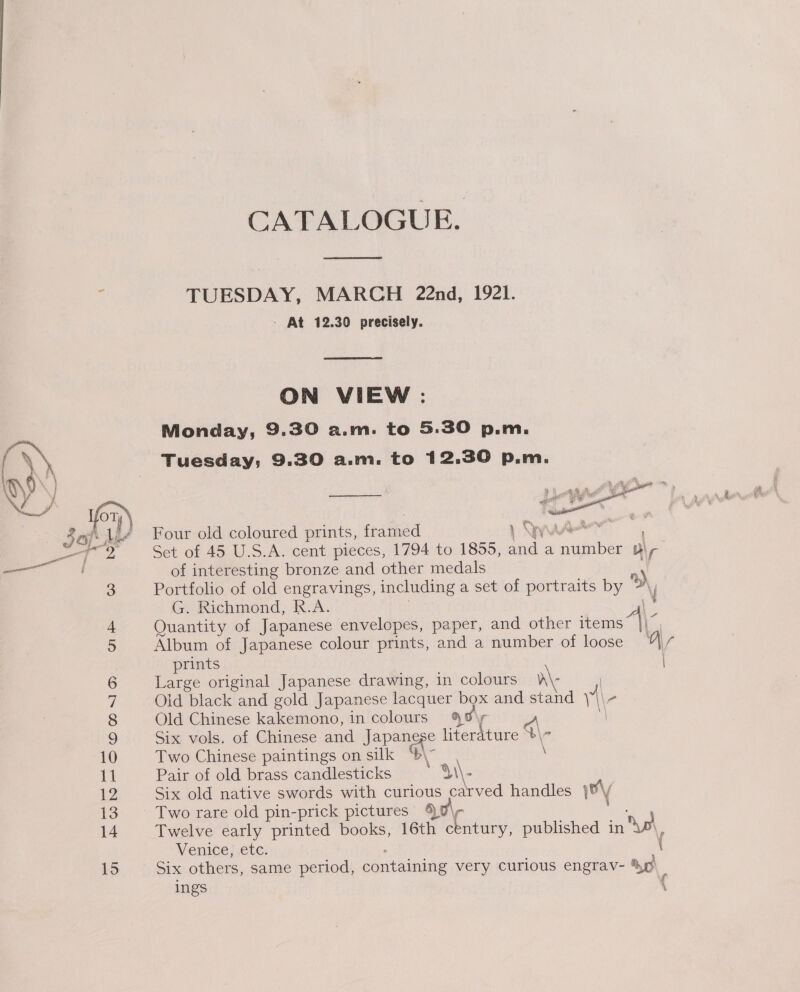 CATALOGUE.  ‘ TUESDAY, MARCH 22nd, 1921. - At 12.30 precisely.  ON VIEW : Monday, 9.30 a.m. to 5.30 p.m. \\ Tuesday; 9.30 a.m. to 12.30 p.m. Jay: liv Four old coloured prints, framed 1 QWure” ! es 7 2 Set of 45 U.S.A. cent pieces, 1794 to 1855, and a number Bi, of interesting bronze and other medals | Portfolio of old engravings, including a set of portraits by Dd, G. Richmond, R.A. es Quantity of Japanese envelopes, paper, and other items ane 3 4 5 Album of Japanese colour prints, and a number of loose “|// prints | 6 Large original Japanese drawing, in colours a\: : i Old black and gold Japanese lacquer box and stand | \- 8 Old Chinese kakemono, in colours 4%\y ‘\ 9 Six vols. of Chinese and Japanese literature 4\7 10 Two Chinese paintings on silk $\- : ft Pair of old brass candlesticks Yi\- 12 Six old native swords with curious carved handles \\y 13. Two rare old pin-prick pictures 90\- 14 Twelve early printed books, 16th century, published in Dp Venice, etc. , i 15 Six others, same period, containing very curious engrav- ye ings {