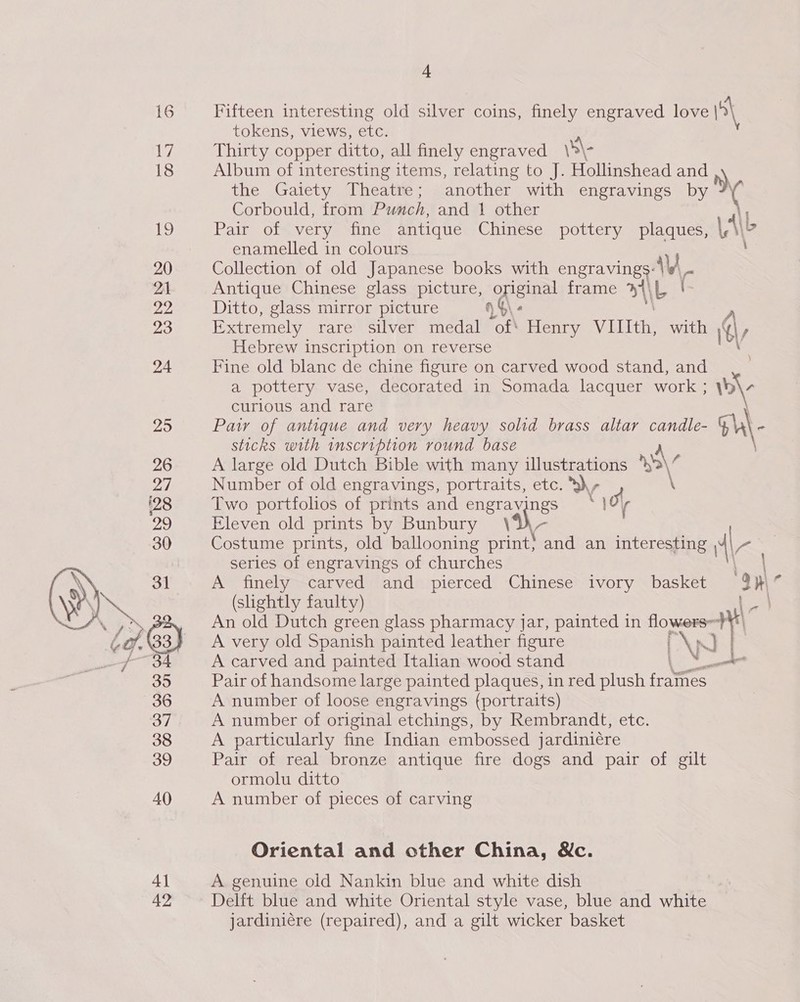 bey 18 19 20 21 22 23 24  4] 42 4 tokens, views, etc. Thirty copper ditto, all finely engraved \4\- Album of interesting items, relating to J. Hollinshead and n) the Gatety Theatte: another with engravings by 7 Corbould, from Punch, and 1 other 4\| Pair of very fine antique Chinese pottery plaques, Le enamelled in colours \ Collection of old Japanese books with engraving AV. Antique Chinese glass picture, oes frame yh) iL ( Ditto, glass mirror picture % Extremely rareVsilver medal “of Henry VIIIth, with Gy Hebrew inscription on reverse Fine old blanc de chine figure on carved wood stand, and a pottery vase, decorated in Somada lacquer work ; wl curious and rare | Pay of antique and very heavy solid brass altar candle- Gh\- sticks with inscription round base A A large old Dutch Bible with many illustrations *}'&gt;\¢ Number of old engravings, portraits, etc. ,- \ Two portfolios of prints and engravings 0 Eleven old prints by Bunbury \YW- Costume prints, old ballooning print} and an interesting 4\- series of engravings of churches A finely carved and pierced Chinese ivory basket 3 31° (slightly faulty) An old Dutch green glass pharmacy jar, painted in noe “ai A very old Spanish painted leather figure | \p A carved and painted Italian wood stand Pair of handsome large painted plaques, in red plush irae A number of loose engravings (portraits) A number of original etchings, by Rembrandt, etc. A particularly fine Indian embossed jardiniére Pair of real bronze antique fire dogs and pair of gilt ormolu ditto A number of pieces of carving Oriental and other China, Wc. A genuine old Nankin blue and white dish Delft blue and white Oriental style vase, blue and white jardiniére (repaired), and a gilt wicker basket