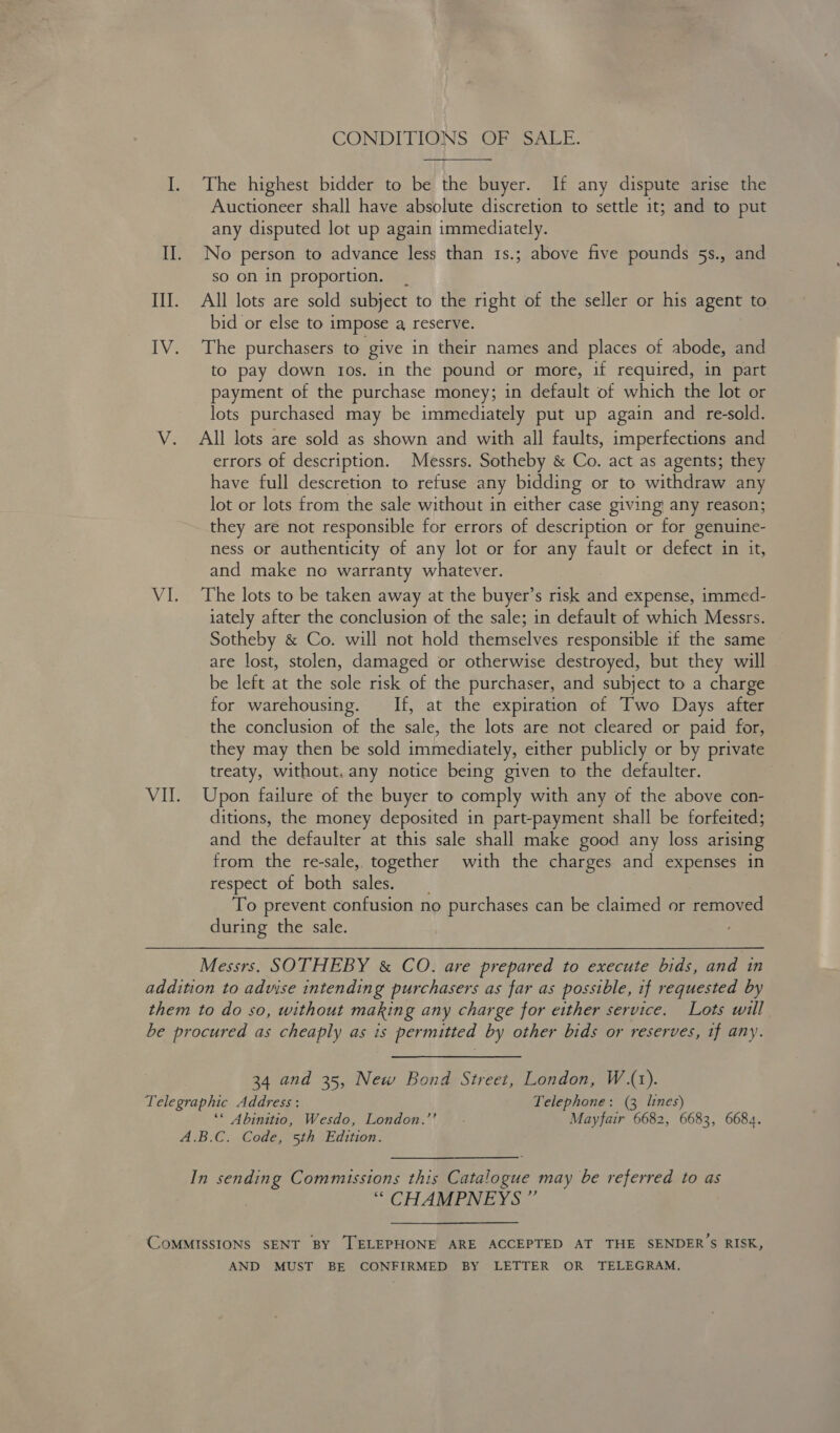 CONDITIGINS OF SALE. I. The highest bidder to be the buyer. If any dispute arise the Auctioneer shall have absolute discretion to settle it; and to put any disputed lot up again immediately. Il. No person to advance less than 1s.; above five pounds 5s., and sO ON in proportion. | III. All lots are sold subject to the right of the seller or his agent to bid or else to impose a, reserve. IV. The purchasers to give in their names and places of abode, and to pay down tos. in the pound or more, if required, in part payment of the purchase money; in default of which the lot or lots purchased may be immediately put up again and re-sold. V. All lots are sold as shown and with all faults, imperfections and errors of description. Messrs. Sotheby &amp; Co. act as agents; they have full descretion to refuse any bidding or to withdraw any lot or lots from the sale without in either case giving’ any reason; they are not responsible for errors of description or for genuine- ness or authenticity of any lot or for any fault or defect in it, and make no warranty whatever. VI. The lots to be taken away at the buyer’s risk and expense, immed- iately after the conclusion of the sale; in default of which Messrs. Sotheby &amp; Co. will not hold themselves responsible if the same are lost, stolen, damaged or otherwise destroyed, but they will be left at the sole risk of the purchaser, and subject to a charge for warehousing. If, at the expiration of Two Days after the conclusion of the sale, the lots are not cleared or paid for, they may then be sold immediately, either publicly or by private treaty, without. any notice being given to the defaulter. VI. Upon failure of the buyer to comply with any of the above con- ditions, the money deposited in part-payment shall be forfeited; and the defaulter at this sale shall make good any loss arising from the re-sale, together with the charges and expenses in respect of both sales. To prevent confusion no purchases can be claimed or removed during the sale. Messrs. SOTHEBY &amp; CO. are prepared to execute bids, and in addition to advise intending purchasers as far as possible, if requested by them to do so, without making any charge for either service. Lots will be procured as cheaply as is permitted by other bids or reserves, if any. 34 and 35, New Bond Street, London, W.(1). Telegraphic Address : Telephone: (3 lines) ‘© Abinitio, Wesdo, London.”' - Mayfair 6682, 6683, 6684. A.B.C. Code, 5th Edition. In sending Commissions this Catalogue may be referred to as ‘““ CHAMPNEYS ” « , CoMMISSIONS SENT BY TELEPHONE ARE ACCEPTED AT THE SENDER S RISK, AND MUST BE CONFIRMED BY LETTER OR TELEGRAM.