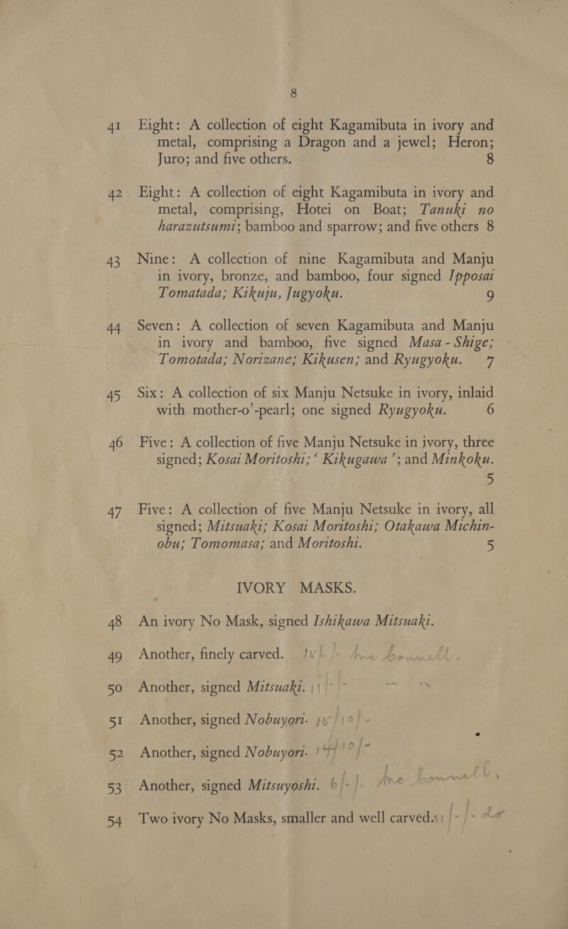 41 42 43 44 45 46 47 48 49 50 51 52 53 54 8 Fight: A collection of eight Kagamibuta in ivory and metal, comprising a Dragon and a jewel; Heron; Juro; and five others. Fight: A collection of eight Kagamibuta in ivory and metal, comprising, Hotei on Boat; Tanuki no harazutsum1; bamboo and sparrow; and five others 8 Nine: A collection of nine Kagamibuta and Manju in ivory, bronze, and bamboo, four signed /pposaz Tomatada; Kikuju, Jugyoku. 9 Seven: A collection of seven Kagamibuta and Manju _in ivory and bamboo, five signed Masa - Shige; Tomotada; Norizane; Kikusen; and Ryugyoku. 7 Six: A collection of six Manju Netsuke in ivory, inlaid with mother-o’-pearl; one signed Ryugyoku. 6 Five: A collection of five Manju Netsuke in ivory, three signed; Kosai Moritoshi; ‘ Kikugawa’; and Minkoku. 5 Five: A collection of five Manju Netsuke in ivory, all sioned; Mitsuaki; Kosai Moritosht; Otakawa Michin- obu; Tomomasa; and Moritoshi. 5 IVORY MASKS. An ivory No Mask, signed Ishikawa Mitsuakt. Another, finely carved. [¥ l. } | Another, signed Mitsuakz. | ' Another, signed Nobuyort. j 6 : Another, signed Nobuyori. ! 410 Another, signed Mitsuyoshi. ‘ Two ivory No Masks, smaller and well carved.) | |.