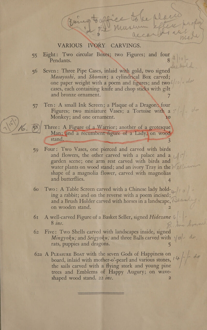  ee “ Fé Et 5 : { Mog’ ¢ ef. = v} f} , TT &amp; Fi fee ORE UO YE | \ sees Nee \) “i &amp; Hy we / \ \ \  iA | vd -~.. ; % ¥ VY wre , ~ SS ’ VARIOUS IVORY CARVINGS. 55 Eight: Two circular Boxes: ; two Figures; and four Masayoshi, and Shomin; a cylindrical Box carved; cases, each containing knife and chop sticks with gilt and bronze ornament. , 7 % % %, 57 Ten: A small Ink Screen; a Plaque of a Dragon. four Monkey; and one ornament. Bie) Three: A F 1     \ gu AoW Sn enapee a rotesque | é ae i ae ——— sty nese teense yee 3 Four: Two Vases, one pierced and carved with birds 59 Pp and flowers, the other carved with a palace and a garden scene; one arm rest carved with birds and shape of a magnolia flower, carved with magnolias and butterflies. 4 ing a rabbit; and on the reverse with a poem incised; and a Brush Holder carved with horses in a landscape, on wooden stand. 4 61 A well-carved Figure of a Basket Seller, signed Hidezane 62 Five: Two Shells carved with landscapes inside, signed Mingyoku; and Seigyoku; and three Balls carved with rats, puppies and dragons. 5 62a A PreEasure Boat with the seven Gods of Happiness on board, inlaid with mother-o’-pearl and various stones, the sails carved with a flying stork and young pine trees and Emblems of Happy Augury; on wave- shaped wood stand. 22 ims. 2 Ree ‘