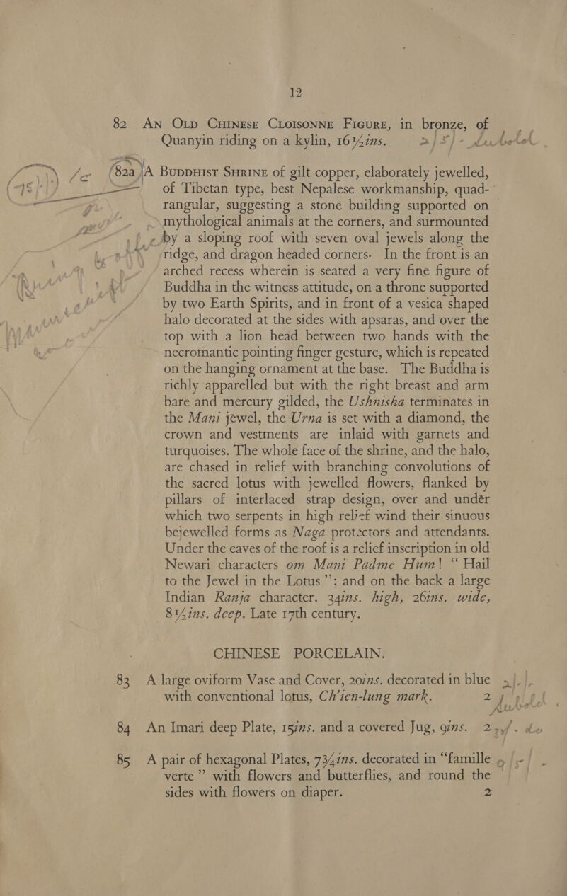 ‘| hy Quanyin riding on a kylin, 1642s. a) 5} + Le of Tibetan type, best Nepalese workmanship, quad- mythological animals at the corners, and surmounted ridge, and dragon headed corners. In the front is an arched recess wherein is seated a very fine figure of Buddha in the witness attitude, on a throne supported by two Earth Spirits, and in front of a vesica shaped halo decorated at the sides with apsaras, and over the top with a lion head between two hands with the necromantic pointing finger gesture, which is repeated on the hanging ornament at the base. The Buddha is richly apparelled but with the right breast and arm bare and mercury gilded, the Ushnisha terminates in the Mani jewel, the Urna is set with a diamond, the crown and vestments are inlaid with garnets and turquoises. The whole face of the shrine, and the halo, are chased in relief with branching convolutions of the sacred lotus with jewelled flowers, flanked by pillars of interlaced strap design, over and under which two serpents in high relyef wind their sinuous bejewelled forms as Naga protectors and attendants. Under the eaves of the roof is a relief inscription in old Newari characters om Mani Padme Hum! “ Hail to the Jewel in the Lotus’; and on the back a large Indian Ranja character. 341ns. high, 261ns. wide, 8141ns. deep. Late 17th century. CHINESE PORCELAIN. 84 with conventional lotus, Ch’ten-lung mark. 2 99 verte’ with flowers and butterflies, and round the sides with flowers on diaper. 2 la