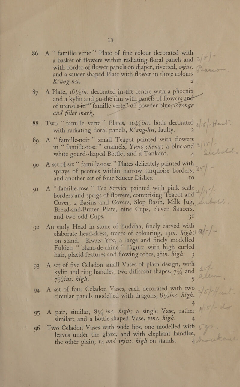 86 87 88 89 go gl Q2 93 13 K’ ang-hst. a and fillet mark. with radiating floral panels, K’ang-hst, faulty. 2 >i) in ‘‘ famille-rose white gourd-shaped Bottle; and a Tankard. 4 and another set of four Saucer Dishes. IO and two odd Cups. | 31 3 741ns. high. 4 similar; and a bottle-shaped Vase, 8zns. high. 4