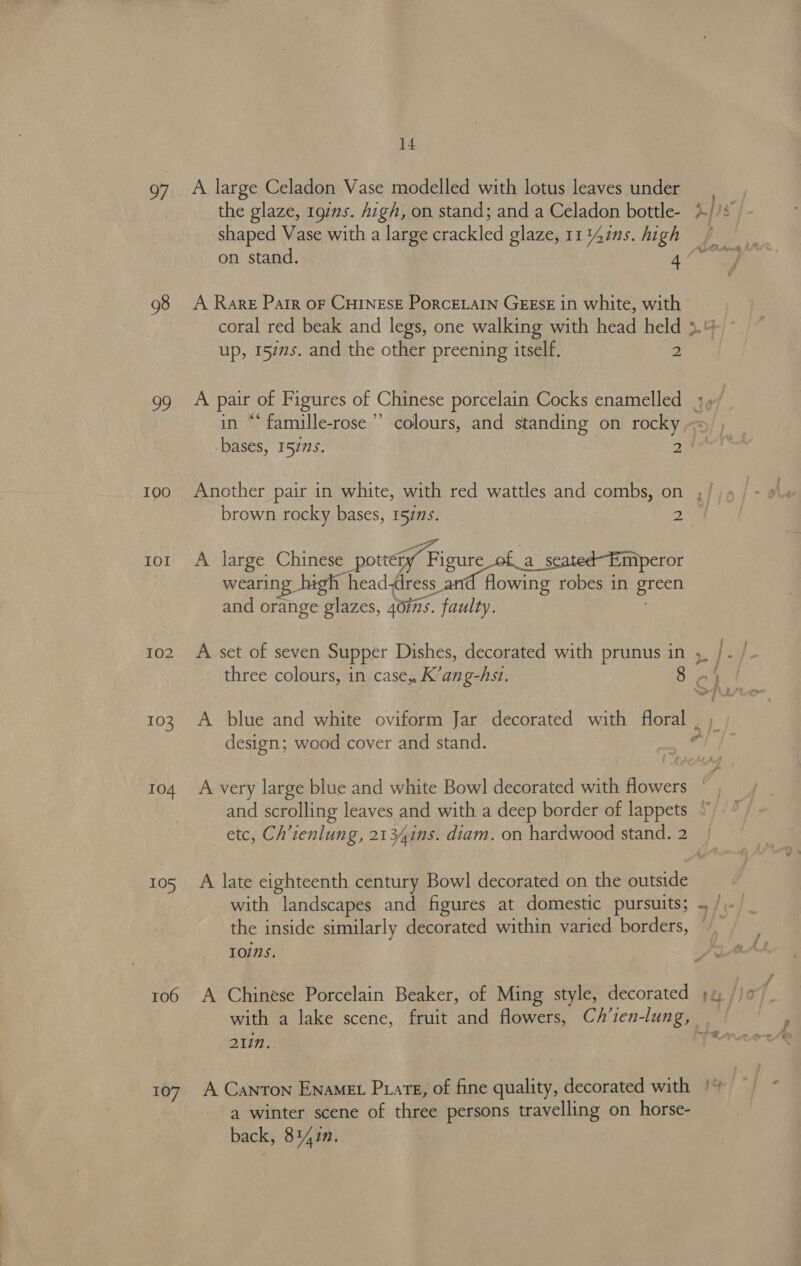 97 98 a I0O0 IOI 102 103 104 105 106 107 14 A large Celadon Vase modelled with lotus leaves under the glaze, 197ns. high, on stand; and a Celadon bottle- shaped Vase with a large crackled glaze, 11 ins. high A Rare Parr oF CHINESE PoRcELAIN GEESE in white, with up, 1527s. and the other preening itself. 2 23 ea é in “* famille-rose bases, 15215. 2 A large Chinese pottety Figure of a_seated-Emperor wearing high headdress and flowing robes in green and orange glazes, 40ins. faulty. A set of seven Supper Dishes, decorated with prunus in three colours, in case, K’ang-hst. design; wood cover and stand. A late eighteenth century Bowl decorated on the outside with landscapes and figures at domestic pursuits; the inside similarly decorated within varied borders, 1O1Ns. A Chinese Porcelain Beaker, of Ming style, decorated 21in. A Canton ENAMEL Pxate, of fine quality, decorated with a winter scene of three persons travelling on horse- back, 81427. —~