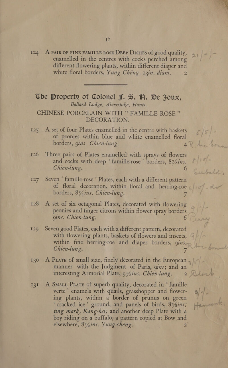 124 A PAIR OF FINE FAMILLE ROSE DEEP Disues of good quality, enamelled in the centres with cocks perched among different flowering plants, within different diaper and white floral borders, Yung Chéng, 13in. diam. 2 Che Property of Colonel F. S. 1A. De Foux, Ballard Lodge, Alverstoke, Hants. | DECORATION. 125 A set of four Plates enamelled in the centre with baskets of peonies within blue and white enamelled floral 126 Three pairs of Plates enamelled with sprays of flowers and cocks with deep ‘ famille-rose ’ borders, 874ins. 127 Seven ‘ famille-rose ’ Plates, each with a different pattern borders, 8341s. Chien-lung. 7 128 A set of six octagonal Plates, decorated with flowering peonies and finger citrons within flower spray borders gins. Chien-lung. 129 Seven good Plates, each with a different pattern, decorated with flowering plants, baskets of lowers and insects, within fine herring-roe and diaper borders, gins. manner with the Judgment of Paris, o/s; and an 131. A SMa. Pirate of superb quality, decorated in “ famille verte ’ enamels with quails, grasshopper and flower- ing plants, within a border of prunus on green ‘cracked ice’ ground, and panels of birds, 8547ns; ting mark, Kang-hsi; and another deep Plate with a boy riding on a buffalo, a pattern copied at Bow and 