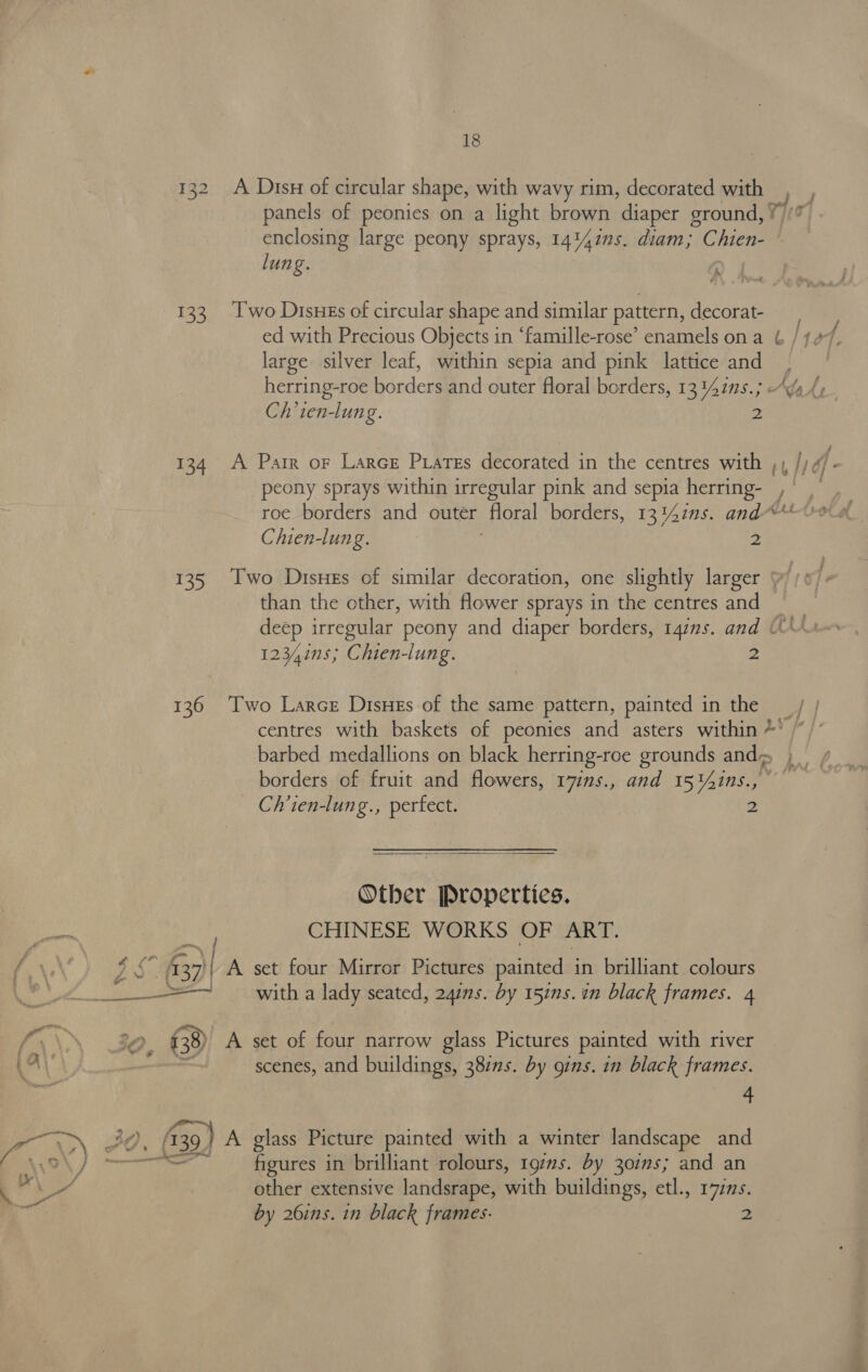 N ee 134 135 136 18 A Disx of circular shape, with wavy rim, decorated with | panels of peonies on a light brown diaper ground, ?)/* enclosing large peony sprays, 14%4ins. diam; Chien- © lung. ‘ Two Disues of circular shape and similar pattern, decorat- large silver leaf, within sepia and pink lattice and herring-roe borders and outer floral borders, 13 ins.; Ch’ten-lung. 2: A Pair or Larce Piares decorated in the centres with , peony sprays within irregular pink and sepia Berchet roe borders and outer floral borders, 13'47ms. and’ As Chien-lung. ; 2 Two Diss of similar decoration, one slightly larger yy /° than the other, with flower sprays in the centres and deep irregular peony and diaper borders, r4ms. and UU 12341ns; Chien-iung. &gt; Two Larce Disuzs of the same pattern, painted in the _ centres with baskets of peonies and asters within fe borders of fruit and flowers, 17ims., and 15'4ins., Ch’ien-lung., perfect. 2  Otber Properties. CHINESE WORKS OF ART. with a lady seated, 24ins. by 157ns. un black frames. 4 A set of four narrow glass Pictures painted with river scenes, and buildings, 38zns. by gins. in black frames. 4 figures in brilliant rolours, 1g7ns. by 301s; and an other extensive landsrape, with buildings, etl., 1777s.