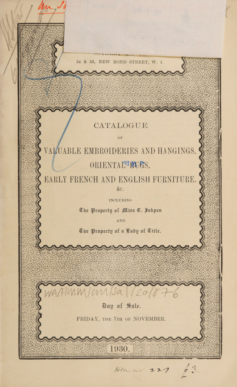 |    Ze . A OREO? EN he al Pra ont Pe VII IGS ITS LATINA INE ISIN IS NZ, Be MED INGE ISA) Gaye  PAY ee “ i ——— 34 &amp; 35, NEW BOND STREET, W. 1. Renan \ s                        a zB ~ SF FLAS INS INAS. Vv. Ss ~ ~ ~. DON ha wd eg ‘N NEAL ~ IN “ Le NAS NNT EN AT NAT NES VAAN AZ N PS ETEN SEEN SPSS IN PN DA SPAN SEIAS 1eS SiS _ .~-= l= Pk ge) ——- kee ~ = — — - YIN IN ZAISNEEINNF ANG NN ZEN Fe LVS SAS EOE SOE EH EE DZS SZ ELE MAE TEBE AAV EGCLYS. Z ; a! IAIIAD 2A ISDE NSIT IE PAIS ESET tee u \ SSIS / ZOSIOONNIDNIOOSNIEONIEDIYONSNN TONES . 2 = oe  SEN | CATALOG UE ew Xv wey OF fe ek ‘i &lt;Q VAVUABLE EMBROIDERIES AND HANGINGS, ox a a ORTEN'TATA RUBS, AMC EARLY FRENCH AND ENGLISH FURNITURE. ‘ we t PN re NEE iG ’ sv : AN \y~ Py 4 4 z\ MY ~ SANS 4G its SE ~+)p 3 INCLUDING Se GChe Property of Miss ©. Inkpen Prax AND SYN Oye Property of a Lady of Title.  S47 ¢ £7, Ny | vA ft. ’ wa d s  bie WN 4 VN | P= \ 4 &lt;4 \ “ é ( il \ a) “yy . \ vi i \ NN ie NWN. uN ENG 4 é x 4 4 4 “ M \4 Ze \ Nut SI ' J ( SI / 4 2 1 . a“. \ pI “h) res eral A. | &gt; 2. ( , 4 AN &lt; yr U S $e Pes N (4 URRY a Rays 7] \ N enle y i re eg vISEN RS Os ~ WA %Z ORAL NAINA RENAE: NAA AVL NN - - IPs «SA t R a \ es ¥i ‘\ “ 7 /. ‘N Al) AN ‘X i o iS qs ‘\ Xt ss 4 N ale UM to Cs N ee 1 sl / fa AG uN ae, &amp; Vie “J ~ ” * 1 4 - LUNN Woe NAN ANG ¢ Xr / \ - x: | A t \ 4 4. | ” Zn J oN 4. ’ \ ~ ~ te \ “eo ~ *e (X (Jee ~ ~ ¢ \ N 2, Rr ‘ Te PELT CPS wes Pe oa _ * WOE ams . qi NF Ay ted*- ~ Privat ~ As 7 ax Wr 7 ‘ eX po a¢ “NS BS I~ igs NV We ‘ 1 N/t AIRE en N NSS al &gt; — = S\N ~ 4 ras x \ 4 ’ ps VN he , N ~ 4 ca iy Dav of Sale. Mw (~    NIP U   oe FRIDAY, THE 7TH OF NOVEMBER. v ‘N “ ~~ ~ . )   N , / te \ A 4, Pose tre VAS ANTI      &gt; : . tad . ‘ an i seas ee ar 2 Men he Ot hr See Ce Aa ee ie ZINA 4A pS Ps x ~ Srna So ditcn pecans sd Sela ged OR cae SS IMa\4~ [rales 2b esi eh spe mst ol met Yd pont oe hms a hwnd So .\ Ey 4 &gt; 7 ¢ ~ NN ON EAI SS a LN YF SL St SITAR ER ISIS SKIS EXPN IN IIIA LEN TUL IL IAAT. wf a oe Al kee e    Y NN Noa te ot pip EAS AE ROI oD NAS ASS, aes f Vs ELV ALI KAISER RAM TSAR RIAU SAOIRAUI RAI ZA LIAL  