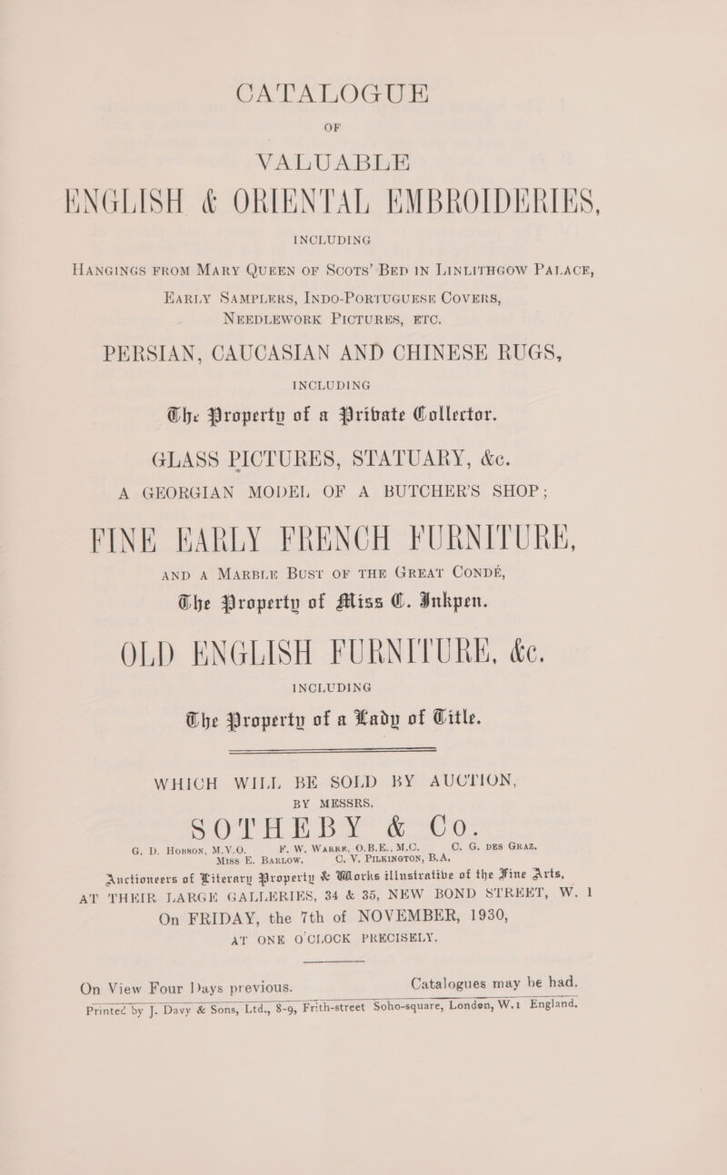 CA'TALOGUE VALUABLE KNGLISH &amp; ORIENTAL EMBROLDIERIES, HANGINGS FROM MARY QUEEN OF Scots’ BED IN LINLITHGOW PALACE, EARLY SAMPLERS, INDO-PORTUGUESE COVERS, NEEDLEWORK PICTURES, ETC. PERSIAN, CAUCASIAN AND CHINESE RUGS, INCLUDING Che Property of a Private Collector. GLASS PICTURES, STATUARY, &amp;c. A GEORGIAN MODEL OF A BUTCHERS SHOP ; FINE EARLY FRENCH FURNITURE, AND A MARBLE Bust OF THE GREAT CONDE, The Property of Miss C. Inkpen. OLD ENGLISH FURNITURE, &amp;e. INCLUDING The Property of a Lady of Gitle.   WHICH WILL BE SOLD BY AUCTION, BY MESSRS. iv Y &amp; C aay a 2 G. D. Hoxgson, M.Y.O. F. W. WaRR#K, O.B.E., C. G. DES GRAZ, Miss E. BARLOW. Ov. Sea meen B.A, Auctioneers of Literary Property &amp; Works illustrative of the Fine Arts, AT THEIR LARGE GALLERIES, 34 &amp; 385, NEW BOND STREET, W. On FRIDAY, the 7th of NOVEMBER, 1930, AT ONE O CLOCK PRECISELY. — On View Four Days previous. Catalogues may be had. Printec by J. Davy &amp; Sons, Ltd., 8-9, Frith-street Soho-square, Londen, W.1 England.  