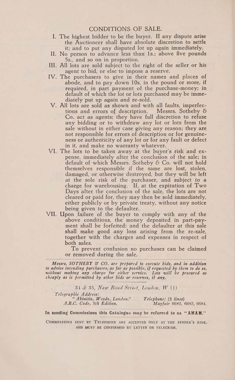 CONDITIONS. OF SALE. I. The highest bidder to be the buyer. If any dispute arise the Auctioneer shall have absolute discretion to settle it; and to put any disputed lot up again immediately. II. No person to advance less than 1s.; above five pounds 5s., and so on in proportion. | III. All lots are sold subject to the right of the seller or his agent to bid, or else to impose a reserve. IV. The purchasers to give in their names and places of abode, and to pay down 10s. in the pound or more, if required, in part payment of the purchase-money; in default of which the lot or lots purchased may be imme- diately put up again and re-sold. V. All lots are sold as shown and with all faults, imperfec- tions and errors of description. Messrs. Sotheby &amp; Co. act as agents; they have full discretion to refuse any bidding or to withdraw any lot or lots from the sale without in either case giving any reason; they are not responsible for errors of description or for genuine- ness or authenticity of any lot or for any fault or defect in it, and make no warranty whatever. VI. The lots to be taken away at the buyer's risk and ex- pense, immediately after the conclusion of the sale; in default of which Messrs. Sotheby &amp; Co. will not hold themselves responsible if the same are lost, stolen, damaged, or otherwise destroyed, but they will be left at the sole risk of the purchaser, and subject to a charge for warehousing. If, at the expiration of Two Days after the conclusion of the sale, the lots are not cleared or paid for, they may then be sold immediately, either publicly or by private treaty, without any notice being given to the defaulter. VII. Upon failure of the buyer to comply with any of the above conditions, the money deposited in part-pay- ment shall be forfeited; and the defaulter at this sale shall make good any loss arising from the re-sale, together with the charges and expenses in respect of both sales. ee . To prevent confusion no purchases can be claimed or removed during the sale.  Messrs. SOTHEBY &amp; CO. are prepared to execute bids, and in addition to advise intending purchasers, as far as possible, if requested by them to do so, without making any charge for either service. Lots will be procured as cheaply as is permitted by other bids or reserves, if any. —  34 &amp; 35, New Bond Strect, London. W. (1) Telegraphic Address: “ Abinitio, Wesdo, London.” Teiephone: (3 lines) 4.B.C. Code, 5th Edition. _ Mayfair 6682, 6683, 6684.   In sending Commissions this Catalogue may be referred to as ‘“ AMAM.”  COMMISSIONS SENT BY ‘TELEPHONE ARE ACCEPTED ONLY AT THE SENDER’S RISK, : AND MUST BE CONFIRMED BY LETTER OR. TEJ.EGRAM.