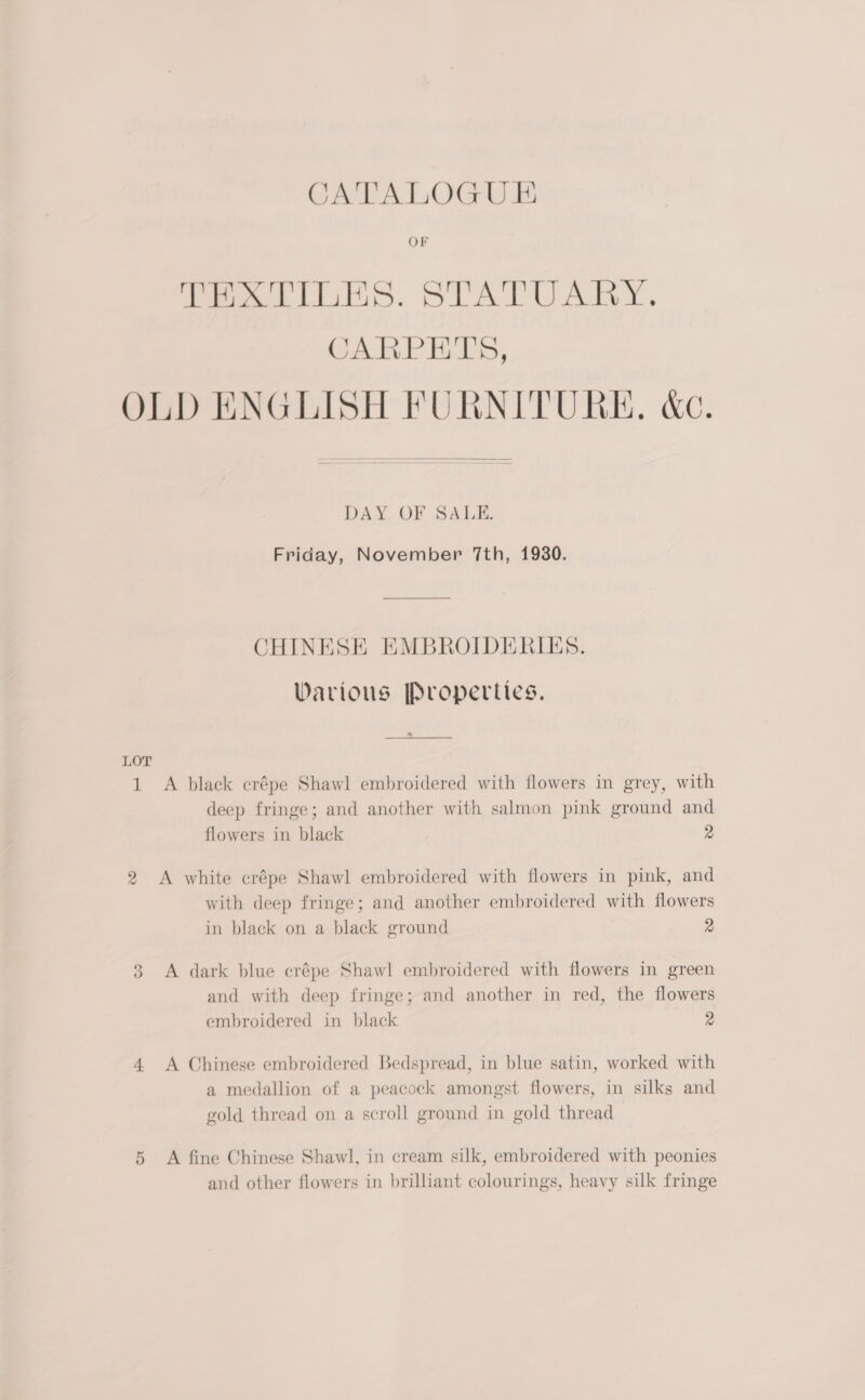 Peis. STATUARY. CARPETS, OLD ENGLISH FURNITURE. &amp;c.  DAY OF SALE. Friday, November 7th, 1930. CHINESE EMBROIDERIES. Warious Properties. Eee ee LOT 1 A black crépe Shawl embroidered with flowers in grey, with deep fringe; and another with salmon pink ground and flowers in black 2 2 A white crépe Shawl embroidered with flowers in pink, and with deep fringe; and another embroidered with flowers in black on a black ground 2 3 <A dark blue crépe Shawl embroidered with flowers in green and with deep fringe; and another in red, the flowers embroidered in black 2 4 A Chinese embroidered Bedspread, in blue satin, worked with a medallion of a peacock amongst flowers, in silks and gold thread on a scroll ground in gold thread 5 A fine Chinese Shawl, in cream silk, embroidered with peonies and other flowers in brilliant colourings, heavy silk fringe