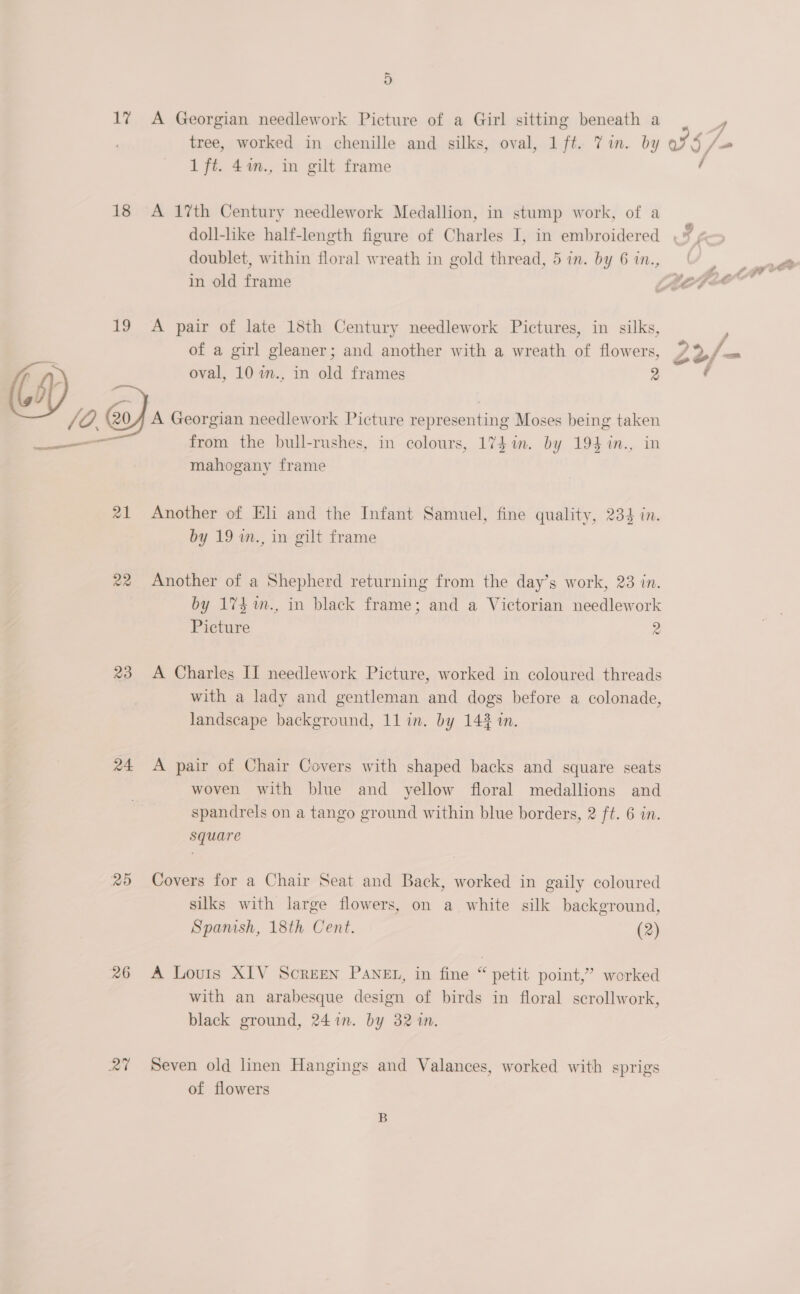ii, 18 19 ar 21 22 23 24 26 eu ~ oO A Georgian needlework Picture of a Girl sitting beneath a tree, worked in chenille and silks, oval, 1 ft. Tin. by 1 ft. 4%n., in gilt frame A 17th Century needlework Medallion, in stump work, of a doublet, within floral wreath in gold thread, 5 in. by 6 in., A pair of late 18th Century needlework Pictures, in silks, of a girl gleaner; and another with a wreath of flowers, oval, 10 in., in old frames 2 A Georgian needlework Picture representing Moses being taken from the bull-rushes, in colours, 17d in. by 194 %in., in mahogany frame Another of Eli and the Infant Samuel, fine quality, 234 in. by 19 m., in gilt frame Another of a Shepherd returning from the day’s work, 23 in. by 174%n., in black frame; and a Victorian needlework Picture 2 A Charles II needlework Picture, worked in coloured threads with a lady and gentleman and dogs before a colonade, A pair of Chair Covers with shaped backs and square seats woven with blue and yellow floral medallions and spandrels on a tango ground within blue borders, 2 ft. 6 in. square Covers for a Chair Seat and Back, worked in gaily coloured silks with large flowers, on a white silk background, Spamsh, 18th Cent. (2) A Louis XIV Screen PaneEt, in fine “ petit point,” worked with an arabesque design of birds in floral scrollwork, black ground, 241m. by 32 in. Seven old linen Hangings and Valances, worked with sprigs of flowers AG