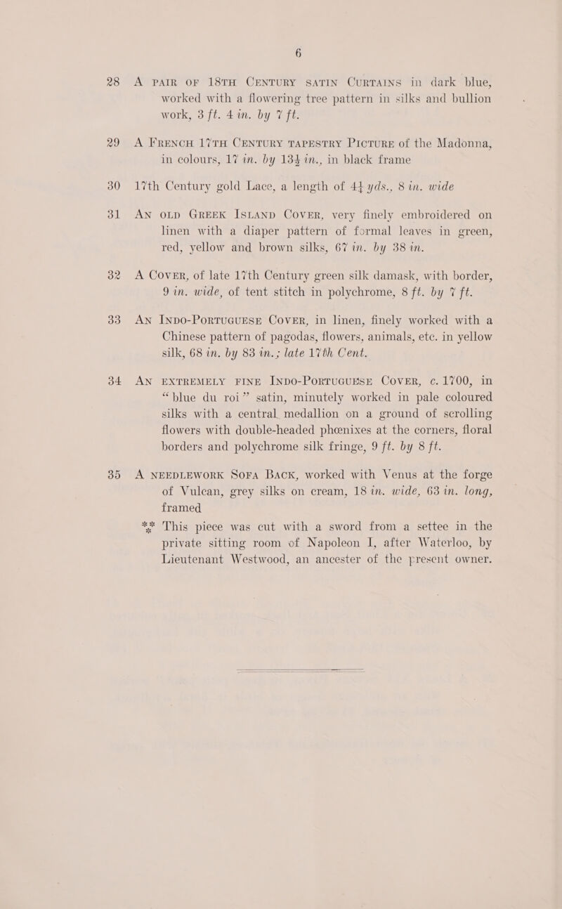 28 29 30 d1 32 33 o4 30 6 A PAIR OF 18TH CENTURY SATIN CuRTAINS in dark blue, worked with a flowering tree pattern in silks and bullion work, 3 ft. 4an. by 7 ft. A FRENcH 17TH CENTURY TAPESTRY PicTuRE of the Madonna, in colours, 17 in. by 134 in., in black frame 17th Century gold Lace, a length of 44 yds., 8 in. wide AN OLD GREEK ISLAND CovER, very finely embroidered on linen with a diaper pattern of formal leaves in green, red, yellow and brown silks, 67 in. by 38 in. A Cover, of late 17th Century green silk damask, with border, Jin. wide, of tent stitch in polychrome, 8 ft. by 7 ft. AN InpDo-PoRTUGUESE COVER, in linen, finely worked with a Chinese pattern of pagodas, flowers, animals, etc. in yellow silk, 68 in, by 83 wn.; late 17th Cent. AN EXTREMELY FINE INDO-PoRTUGUESE CovER, c. 1700, in “blue du roi” satin, minutely worked in pale coloured silks with a central, medallion on a ground of scrolling flowers with double-headed pheenixes at the corners, floral borders and polychrome silk fringe, 9 ft. by 8 ft. A NEEDLEWORK Sora Back, worked with Venus at the forge of Vulcan, grey silks on cream, 18 in. wide, 63 in. long, framed ** This piece was cut with a sword from a settee in the private sitting room of Napoleon I, after Waterloo, by Lieutenant Westwood, an ancester of the present owner. 