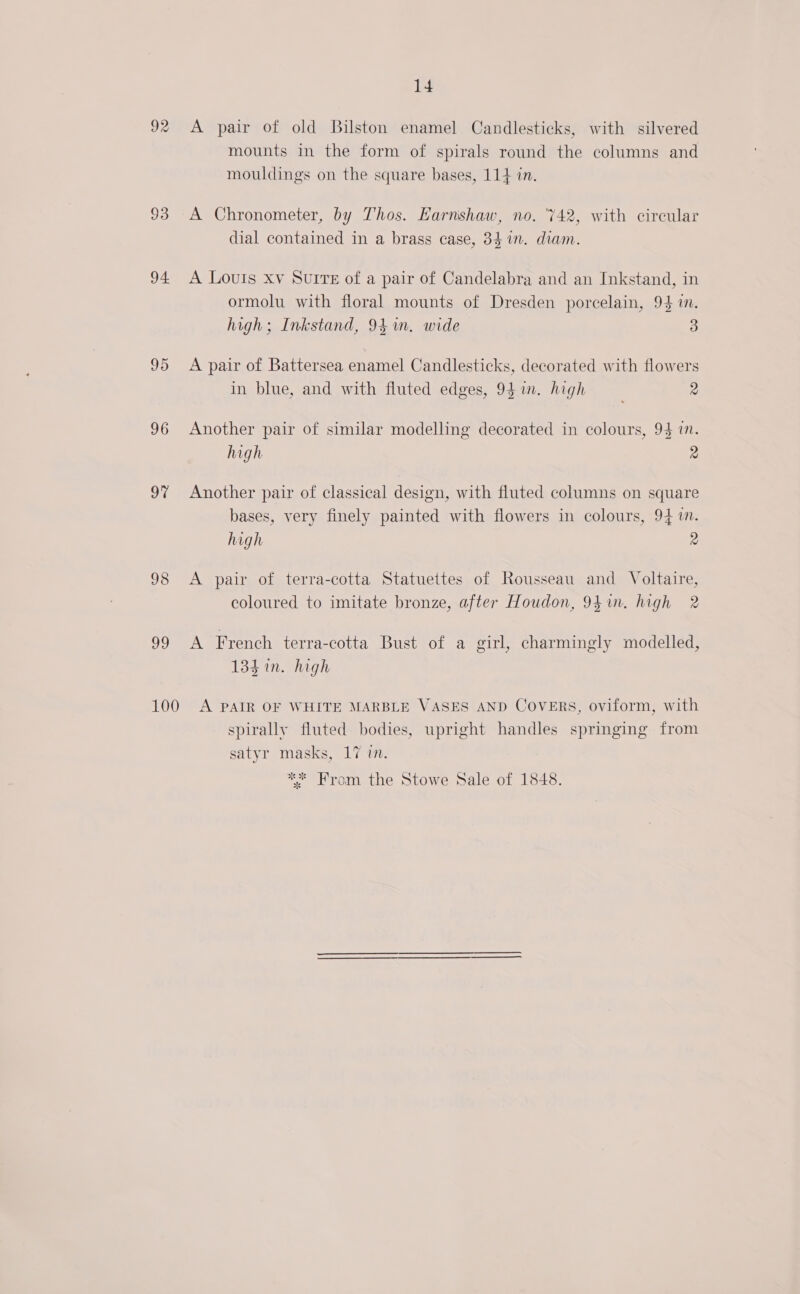 93 94 95 96 9% 98 oJ 14 mounts in the form of spirals round the columns and mouldings on the square bases, 114 in. A Chronometer, by Thos. Karnshaw, no. ‘742, with circular dial contained in a brass case, 84 im. diam. A Louis xv SuIre of a pair of Candelabra and an Inkstand, in ormolu with floral mounts of Dresden porcelain, 94 im. high; Inkstand, 94 in. wide 3 A pair of Battersea enamel Candlesticks, decorated with flowers in blue, and with fluted edges, 941. high 2 Another pair of similar modelling decorated in colours, 94 in. high 2 Another pair of classical design, with fluted columns on square bases, very finely painted with flowers in colours, 94 i. high 2 A pair of terra-cotta Statuettes of Rousseau and Voltaire, coloured to imitate bronze, after Houdon, 94in. high 2 A French terra-cotta Bust of a girl, charmingly modelled, 134 in. high spirally fluted bodies, upright handles springing from satyr masks, 17 in. ** From the Stowe Sale of 1848.
