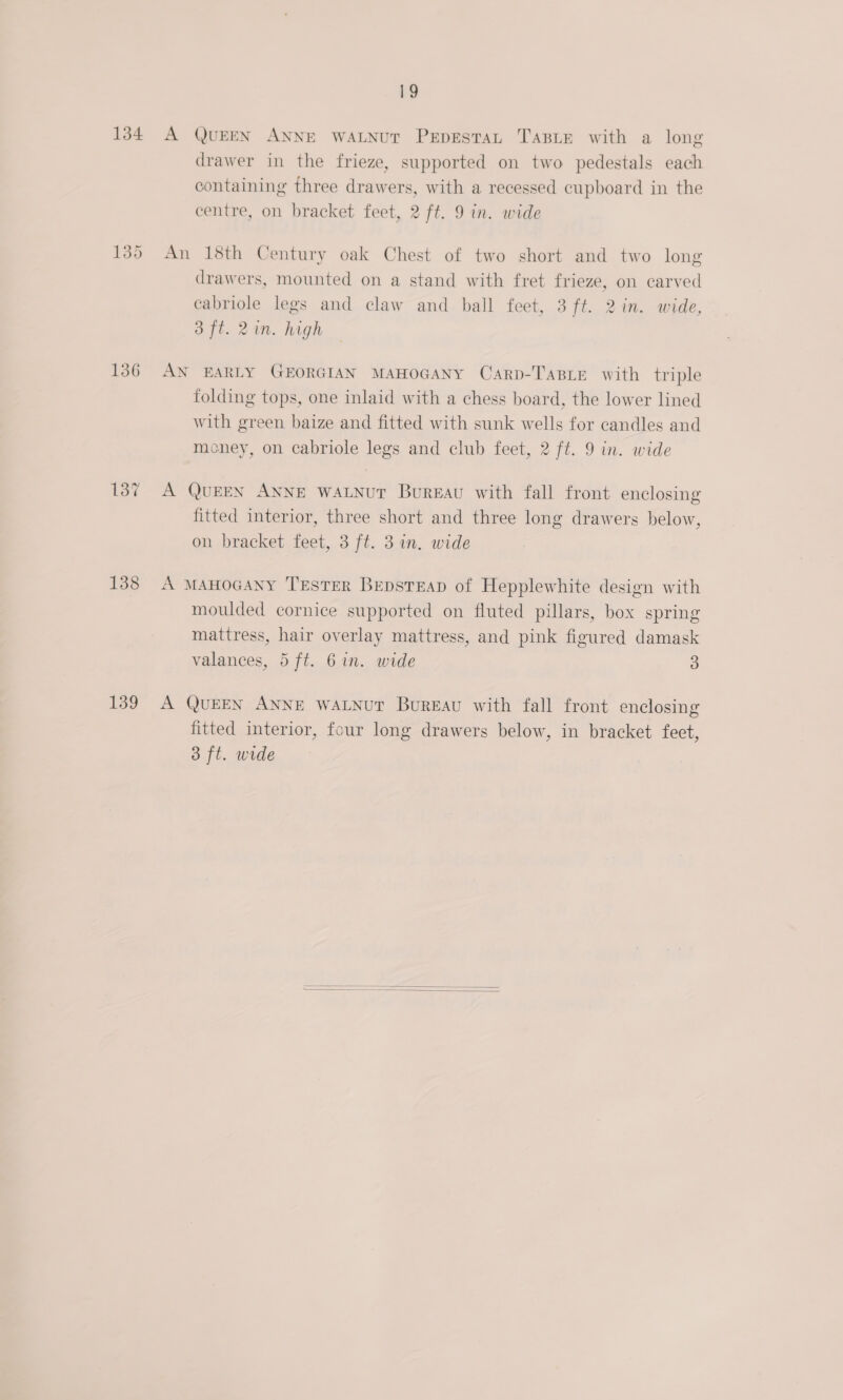 134 136 137 138 139 19 A QUEEN ANNE WALNUT PEDESTAL TABLE with a long drawer in the frieze, supported on two pedestals each containing three drawers, with a recessed cupboard in the centre, on bracket feet, 2 ft. 9 in. wide An 18th Century oak Chest of two short and two long drawers, mounted on a stand with fret frieze, on carved cabriole legs and claw and ball feet, 3 ft. 2in. wide, 3 ft. 2in. high AN EARLY GEORGIAN MAHOGANY Carp-Tasie with triple folding tops, one inlaid with a chess board, the lower lined with green baize and fitted with sunk wells for candles and money, on cabriole legs and club feet, 2 ft. 9 in. wide A QUEEN ANNE WALNUT Bureau with fall front enclosing fitted interior, three short and three long drawers below, on bracket feet, 3 ft. 3 in. wide A MAHOGANY TESTER BepstEap of Hepplewhite design with moulded cornice supported on fluted pillars, box spring mattress, hair overlay mattress, and pink figured damask valances, 5 ft. 6 in. wide 3 A QUEEN ANNE WALNUT Bureau with fall front enclosing fitted interior, four long drawers below, in bracket feet, 3 ft. wide  