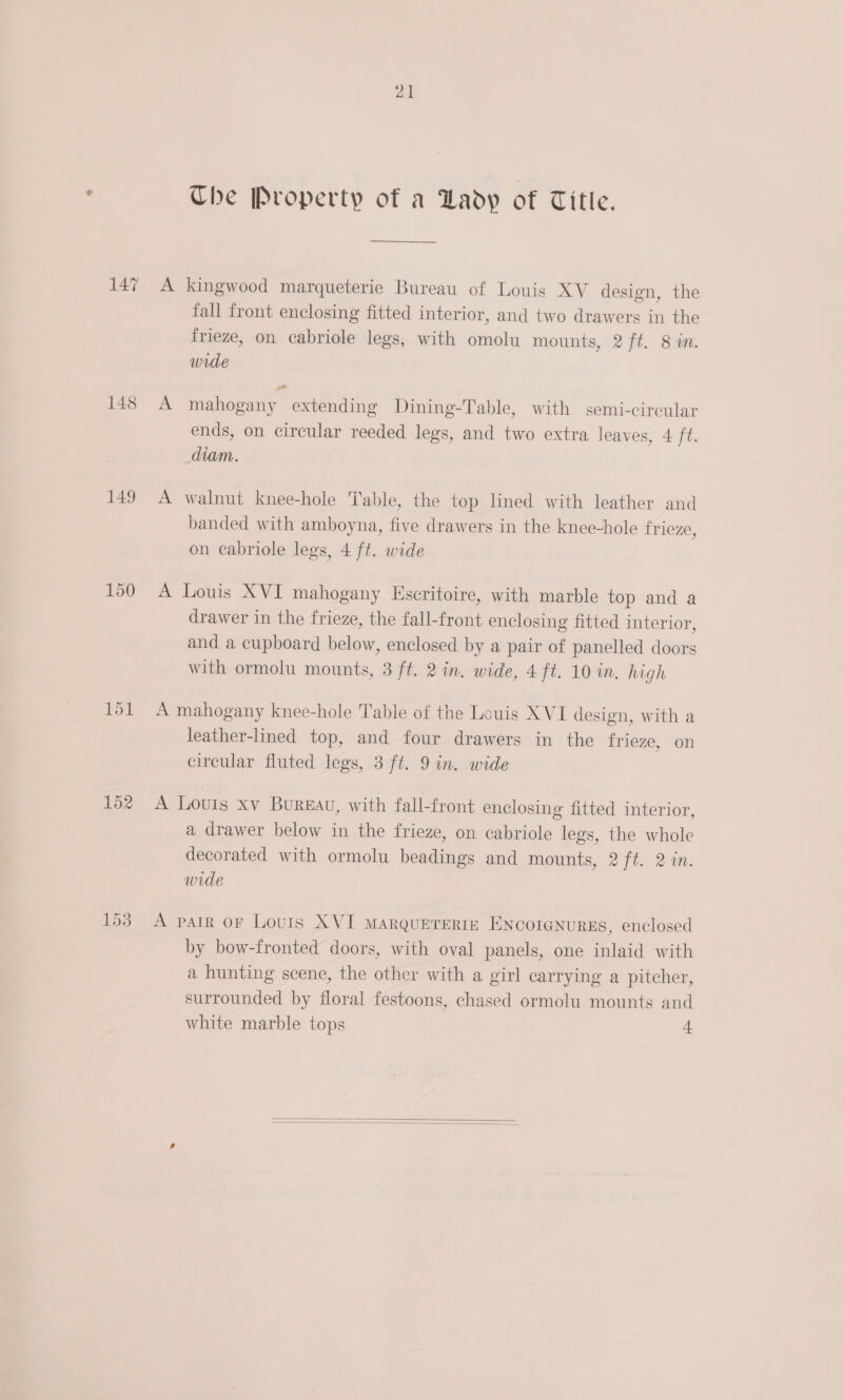 147 148 149 150 152 21 Che Property of a Lady of Title.  A kingwood marqueterie Bureau of Louis XV design, the fall front enclosing fitted interior, and two drawers in the frieze, on cabriole legs, with omolu mounts, 2 ft. 8m. wide A mahogany extending Dining-Table, with semi-circular ends, on circular reeded legs, and two extra leaves, 4 ft. diam. A walnut knee-hole Table, the top lined with leather and banded with amboyna, five drawers in the knee-hole frieze, on cabriole legs, 4 ft. wide A Louis XVI mahogany Escritoire, with marble top and a drawer in the frieze, the fall-front enclosing fitted interior, and a cupboard below, enclosed by a pair of panelled doors with ormolu mounts, 3 ft. 2 in. wide, 4 ft. 10 in. high A mahogany knee-hole Table of the Louis XVI design, with a leather-lined top, and four drawers in the frieze, on circular fluted legs, 3 ft. 9 in. wide A Louis xv Bureau, with fall-front enclosing fitted interior, a drawer below in the frieze, on cabriole legs, the whole decorated with ormolu beadings and mounts, 2 ft. 24m. wide A PAIR OF Louis XVI MARQUETERIE IINCOIGNURES, enclosed by bow-fronted doors, with oval panels, one inlaid with a hunting scene, the other with a girl carrying a pitcher, surrounded by floral festoons, chased ormolu mounts and white marble tops 1  