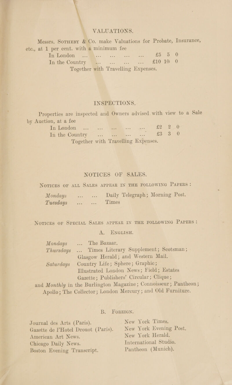 VALUATIONS. Messrs. SoruesBy &amp; Co. make Valuations for Probate, Insurance, etc., at 1 per cent. with a minimum fee (OU i, Vee sneer Zo 8 0 tine Country We .- 2. as se Dv Together with Travelling Expenses. INSPECTIONS. Properties are inspected and Owners advised. with view to a Sale by Auction, at a fee Trawedon ..:-° ... ER ees Ee 2 In the Country [aee... 3. o-oo.) Together with Travelling Expenses. NOTICES OF SALES. Novices OF ALL SALES APPEAR IN THE FOLLOWING PAPERS: Mondays ... «. Daily Telegraph; Morning Post. Puesdie- ... |... - dimes Novices oF SPECIAL SALES APPEAR IN THE FOLLOWING PAPERS : A. ENGLISH. Mondays ... ‘The Bazaar. Thursdays ... Times Literary Supplement; Scotsman ; Glasgow Herald; and Western Mail. Saturdays Country Life; Sphere; Graphic; Illustrated London News; Field; Hstates Gazette; Publishers’ Circular; Clique; and Monthly in the Burlington Magazine; Connoisseur ; Pantheon ; Apollo; The Collector ; London Mercury ; and Old Furniture. B. FOREIGN. Journal des Arts (Paris). New York Times. Gazette de Hotel Drouot (Paris). New York Evening Post. American Art News. New York Herald. Chicago Daily News. International Studio. Boston Evening Transcript. Pantheon (Munich).