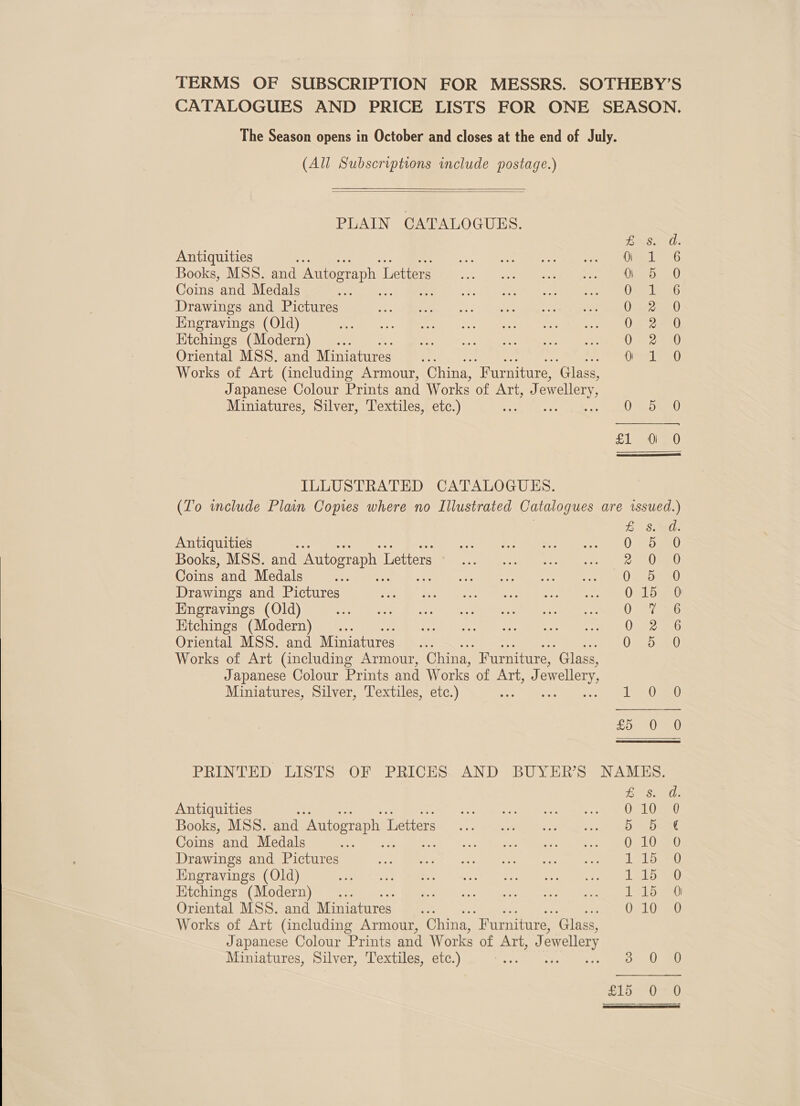  CATALOGUES AND PRICE LISTS FOR ONE SEASON. (All Subscriptions include postage.)   PLAIN CATALOGUES. Antiquities Books, MSS. and Autograph L Letters Coins and Medals os Drawings and Pictures Kngravings (Old) Ktchings (Modern) _... Oriental MSS. and Miniatures. Works of Art (including Armour, China, “Furniture, ‘Glass, Japanese Colour Prints and Works of MEA owellery Miniatures, Silver, Textiles, etc.) ILLUSTRATED CATALOGUES. HK awworHar &amp; SOOO OOC OS Books, MSS. and Autograph I Letters Coins and Medals Drawings and Pictures Engravings (Old) Etchings (Modern) ... Oriental MSS. and Miniatures Works of Art (including Armour, China, Furniture, “Glass, Japanese Colour Prints and Works of Art, J ewellery, Miniatures, Silver, Textiles, etc.) COoCOoOP NOM Saaccocoe ner UU 1, Antiquities Books, MSS. and Autograph 1 Letters Coins and Medals me Drawings and Pictures Engravings (Old) Oriental MSS. and Miniatures Works of Art (including Armour, China, “Furniture, Glass, Japanese Colour Prints and Works of Art, J ewellery Miniatures, Silver, Textiles, etc.) = oocac®e