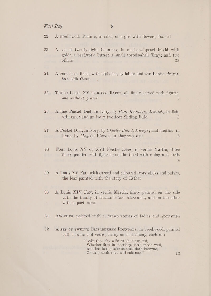 Q2 Qo a4 20 26 a7 28 29 30 ol OR A needlework Picture, in silks, of a girl with flowers, framed A set of twenty-eight Counters, in mother-o’-pearl inlaid with gold; a beadwork Purse; a small tortoiseshell Tray; and two others 33 A rare horn Book, with alphabet, syllables and the Lord’s Prayer, late 18th Cent. THREE Louis XV Toxsacco Rapgs, all finely carved with figures, one without grater 3 A fine Pocket Dial, in ivory, by Paul Reimman, Munich, in fish- skin case; and an ivory two-foot Sliding Rule 2 A Pocket Dial, in ivory, by Charles Blond, Dieppe; and another, in brass, by Megele, Vienne, in shagreen case 3 Four Louis XV or XVI Needle Cases, in vernis Martin, three finely painted with figures and the third with a dog and birds 4 A Louis XV Fan, with carved and coloured ivory sticks and outers, the leaf painted with the story of Esther A Louis XIV Fan, in vernis Martin, finely painted on one side with the family of Darius before Alexander, and on the other with a port scene ANOTHER, painted with al fresco scenes of ladies and sportsmen A SET OF TWELVE HLIZABETHAN ROUNDELS, in beechwood, painted with flowers and verses, many on matrimony, such as: “ Aske thou thy wife, yf shee can tell, Whether thou in marriage haste spedd well, And lett her speake as shee doth knowne, Or xx pounds shee will saie noo.” 12