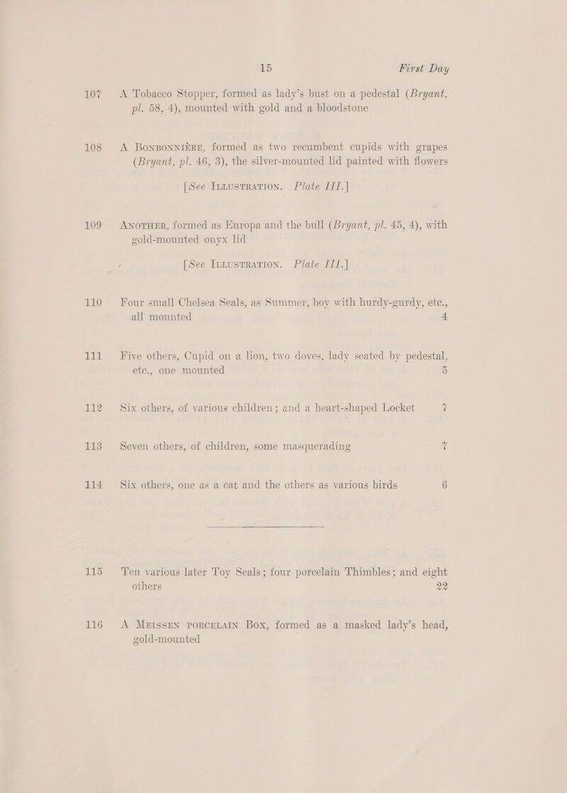 107 &lt;A Tobacco Stopper, formed as lady’s bust on a pedestal (Bryant, pl. 58, 4), mounted with gold and a bloodstone 108 A BoNnBONNIERE, formed as two recumbent cupids with grapes (Bryant, pl. 46, 3), the silver-mounted lid painted with flowers [See Irnustration. Plate I1T.| 109 AwNorHER, formed as Europa and the bull (bryant, pl. 45, 4), with gold-mounted onyx hd [See Innustration. Plate I1/.] 110 Four small Chelsea Seals, as Summer, boy with hurdy-gurdy, etc., all mounted 111 Five others, Cupid on a lion, two doves, lady seated by pedestal, etc., one mounted 5 112 Six others, of various children; and a heart-shaped Locket 7 113 Seven others, of children, some masquerading &lt; 114 Six others, one as a cat and the others as various birds 6 115 ‘Ten various later Toy Seals; four porcelain Thimbles; and eight others 22 116 A MEISSEN PoRCELAIN Box, formed as a masked lady’s head, gold-mounted