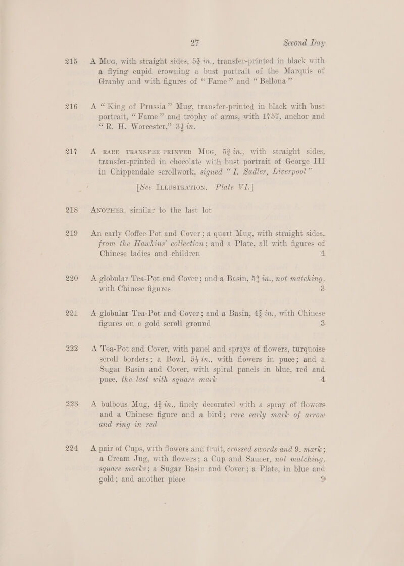 215 216 21% 218 219 220 a21 R22 aa4. 27 Second Day BT. A Mug, with straight sides, 5¢ in., transfer-printed in black with a flying cupid crowning a bust portrait of the Marquis of Granby and with figures of “ Fame” and “ Bellona” A “King of Prussia” Mug, transfer-printed in black with bust portrait, “ Fame” and trophy of arms, with 1757, anchor and “R. H. Worcester,” 34 1. | A RARE TRANSFER-PRINTED Mua, 5%%n., with straight sides, transfer-printed in chocolate with bust portrait of George III in Chippendale scrollwork, signed “I. Sadler, Liverpool” [See Iruustration. Plate VJ.] ANOTHER, similar to the last lot An early Coffee-Pot and Cover; a quart Mug, with straight sides, from the Hawkins’ collection; and a Plate, all with figures of Chinese ladies and children 4 A globular Tea-Pot and Cover; and a Basin, 53 1n., not matching, with Chinese figures 3 A globular Tea-Pot and Cover; and a Basin, 4§ in., with Chinese figures on a gold scroll ground 3 A Tea-Pot and Cover, with panel and sprays of flowers, turquoise scroll borders; a Bowl, 54%n., with flowers in puce; and a Sugar Basin and Cover, with spiral panels in blue, red and puce, the last with square mark 4 A bulbous Mug, 42 im., finely decorated with a spray of flowers. and a Chinese figure and a bird; rare early mark of arrow and ring wm red A pair of Cups, with flowers and fruit, crossed swords and 9. mark 3. a Cream Jug, with flowers; a Cup and Saucer, not matching, square marks; a Sugar Basin and Cover; a Plate, in blue and gold; and another piece 34