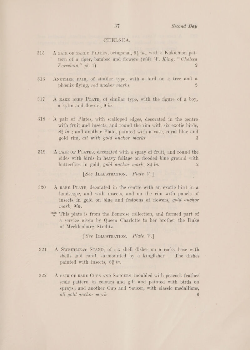 ay Second Day CHELSEA. 315 &lt;A PAIR OF EARLY PLATES, octagonal, 94 in., with a Kakiemon pat- tern of a tiger, bamboo and flowers (vide W. King, “ Chelsea Porcelain,” pl. 1) 2 316 ANOTHER PAIR, of similar type, with a bird on a tree and a phenix flying, red anchor marks 2 31% &lt;A RARE DEEP Puare, of similar type, with the figure of a boy, a kylin and flowers, 9 i. 318 A pair of Plates, with scalloped edges, decorated in the centre with fruit and insects, and round the rim with six exotic birds, 82 im.; and another Plate, painted with a vase, royal blue and gold rim, all with gold anchor marks 3 3 319 A pair oF Puates, decorated with a spray of fruit, and round the sides with birds in heavy foliage on flooded blue ground with butterflies in gold, gold anchor mark, 84 1m. 2 [See lutustration. Plate V.| 320 A RARE PLATE, decorated in the centre with an exotic bird in a landscape, and with insects, and on the rim with panels of insects in gold on blue and festoons of flowers, gold anchor mark, 9in. ne se * This plate is from the Bemrose collection, and formed part of a service given by Queen Charlotte to her brother the Duke of Mecklenburg Strelitz. [See IntusTration. Plate V.| 321 A SWEETMEAT STAND, of six shell dishes on a rocky base with shells and coral, surmounted by a kingfisher. The dishes painted with insects, 62 in. 322 A PAIR OF RARE CUPS AND SAUCERS, moulded with peacock feather scale pattern in colours and gilt and painted with birds on sprays; and another Cup and Saucer, with classic medallions,