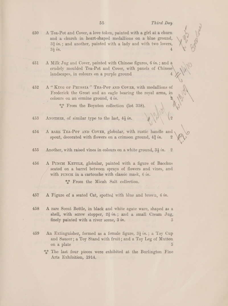451 452 453 454 455 456 457 458 459 D9 Third Day and a church in heart-shaped medallions on a blue ground, 32 %in.; and another, painted with a lady and with two lovers, 341M. + A Milk Jug and Cover, painted with Chinese figures, 6 i.; and a landscapes, in colours on a purple ground A “ Kine oF Prussia” TEA-Por anp Cover, with medallions of Frederick the Great and an eagle bearing the royal arms, in colours on an ermine ground, 4 in. ** From the Boynton collection (lot 358). ANOTHER, of similar type to the last, 44 an. y | ; A RARE TEA-Pot aNp Cover, globular, with rustic handle and spout, decorated with flowers on a crimson ground, 4% in. 2 Another, with raised vines in colours on a white ground, 34in. 2 A PuncH Kertte, globular, painted with a figure of Bacchus seated on a barrel between sprays of flowers and vines, and with PUNCH in a cartouche with classic mask, 6 in. ** From the Micah Salt collection. A Figure of a seated Cat, spotted with blue and brown, 6 im. A rare Scent Bottle, in black and white agate ware, shaped as a shell, with screw stopper, 2$%m.; and a small Cream Jug, finely painted with a river scene, 3 in. 3 An Extinguisher, formed as a female figure, 34in.; a Toy Cup and Saucer; a Toy Stand with fruit; and a Toy Leg of Mutton on a plate 5 ** The last four pieces were exhibited at the Burlington Fine Arts Exhibition, 1914. y \ | a 3