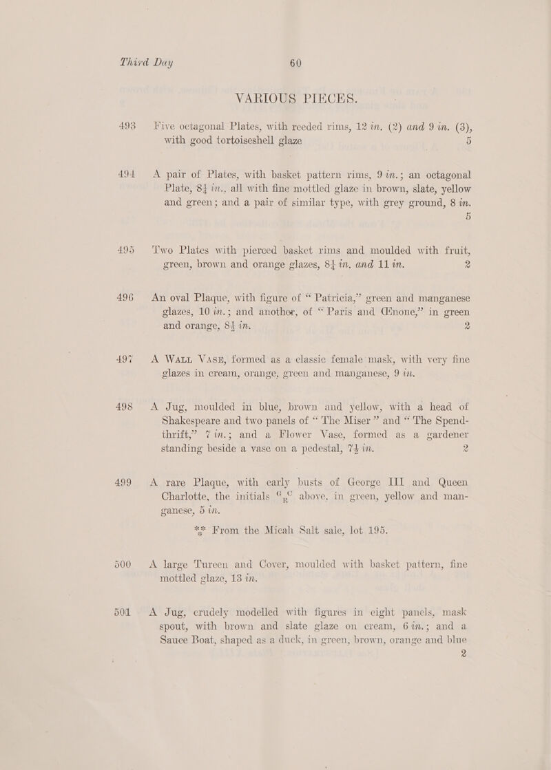 493 494 496 499 O00 VARIOUS PIECES. Five octagonal Plates, with reeded rims, 12 wm. (2) and 9 in. (38), with good tortoiseshell glaze 5 A pair of Plates, with basket pattern rims, 97m.; an octagonal Plate, 84 in., all with fine mottled glaze in brown, slate, yellow and green; and a pair of similar type, with grey ground, 8 in. 5 Two Plates with pierced basket rims and moulded with fruit, green, brown and orange glazes, 84%. and 11 1. 2 An oval Plaque, with figure of “ Patricia,’ green and manganese glazes, 10 in.; and another, of “ Paris and Cnone,” in green and orange, 8$ in. 2 A Watt Vase, formed as a classic female mask, with very fine glazes in cream, orange, green and manganese, 9 77. A Jug, moulded in blue, brown and yellow, with a head of Shakespeare and two panels of * The Miser ” and * The Spend- thrift,’ 7im.; and a Flower Vase, formed as a gardener standing beside a vase on a pedestal, 74 im. 2 A rare Plaque, with early busts of George III and Queen Charlotte, the initials %,° above, in green, yellow and man- wy ganese, 5 wn. ** From the Micah Salt sale, lot 195. A large Tureen and Cover, moulded with basket pattern, fine mottled glaze, 13 in. A Jug, crudely modelled with figures in eight panels, mask spout, with brown and slate glaze on cream, 6in.; and a Sauce Boat, shaped as a duck, in green, brown, orange and blue 2