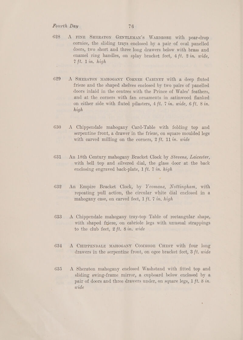628 Sp wo No) 630 631 632 633 634 or) ow) Or A FINE SHERATON GENTLEMAN’S WARDROBE with pear-drop cornice, the sliding trays enclosed by a pair -of oval panelled doors, two short and three long drawers below with brass and enamel ring handles, on splay bracket feet, 4ft. 2in. wide, Lifts Lm. high A SHERATON MAHOGANY CoRNER CABINET with a deep fluted frieze and the shaped shelves enclosed by two pairs of panelled doors inlaid in the centres with the Prince of Wales’ feathers, and at the corners with fan ornaments in satinwood flanked on either side with fluted pilasters, 4 ft. 7 im. wide, 6 ft. 8 in. high A Chippendale mahogany Card-Table with folding top and serpentine front, a drawer in the frieze, on square moulded legs with carved milling on the corners, 2 ft. 1l in. wide An 18th Century mahogany Bracket Clock by Stevens, Leicester, with bell top and silvered dial, the glass door at the back enclosing engraved back-plate, 1 ft. 7 im. high An Empire Bracket Clock, by Yeomans, Nottingham, with repeating pull action, the circular white dial enclosed in a mahogany case, on carved feet, 1 ft. 7 in. high A Chippendale mahogany tray-top Table of rectangular shape, with shaped frieze, on cabriole legs with unusual strappings to the club feet, 2 ft. 8im. wide A CHIPPENDALE MAHOGANY CoMMODE CHEST with four long drawers in the serpentine front, on ogee bracket feet, 3 ft. wide A Sheraton mahogany enclosed Washstand with fitted top and sliding swing-frame mirror, a cupboard below enclosed by a pair of doors and three drawers under, on square legs, 1 ft. 8 in. wide
