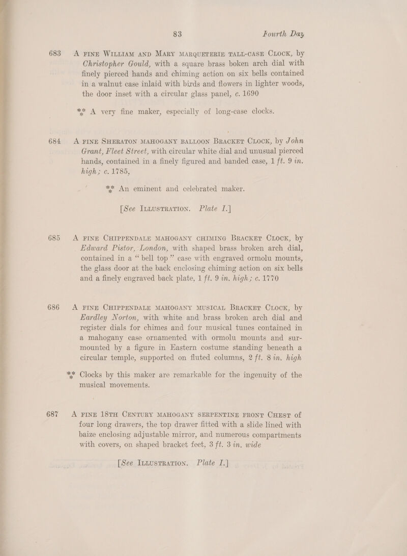  683 A FINE WILLIAM AND MARY MARQUETERIE TALL-CASE CLOCK, by Christopher Gould, with a square brass boken arch dial with finely pierced hands and chiming action on six bells contained in a walnut case inlaid with birds and flowers in lighter woods, the door inset with a circular glass panel, c. 1690 ** A very fine maker, especially of long-case clocks. 684 A FINE SHERATON MAHOGANY BALLOON BRACKET CLOCK, by John Grant, Fleet Street, with circular white dial and unusual pierced hands, contained in a finely figured and banded case, 1 ft. 9 in. high; ¢. 1785, ** An eminent and celebrated maker. 685 A FINE CHIPPENDALE MAHOGANY CHIMING BracKET CLOCK, by Edward Pistor, London, with shaped brass broken arch dial, contained in a “ bell top” case with engraved ormolu mounts, the glass door at the back enclosing chiming action on six bells and a finely engraved back plate, 1 ft. 9 an. high; ¢. 1770 686 A FINE CHIPPENDALE MAHOGANY MUSICAL Bracket CLock, by Eardley Norton, with white and brass broken arch dial and register dials for chimes and four musical tunes contained in a mahogany case ornamented with ormolu mounts and sur- mounted by a figure in Hastern costume standing beneath a circular temple, supported on fluted columns, 2 ft. 8m. high ** Clocks by this maker are remarkable for the ingenuity of the musical movements. 68% &lt;A FINE 18TH CENTURY MAHOGANY SERPENTINE FRONT CHEST of four long drawers, the top drawer fitted with a slide lined with baize enclosing adjustable mirror, and numerous compartments with covers, on shaped bracket feet, 3 ft. 3 in. wide