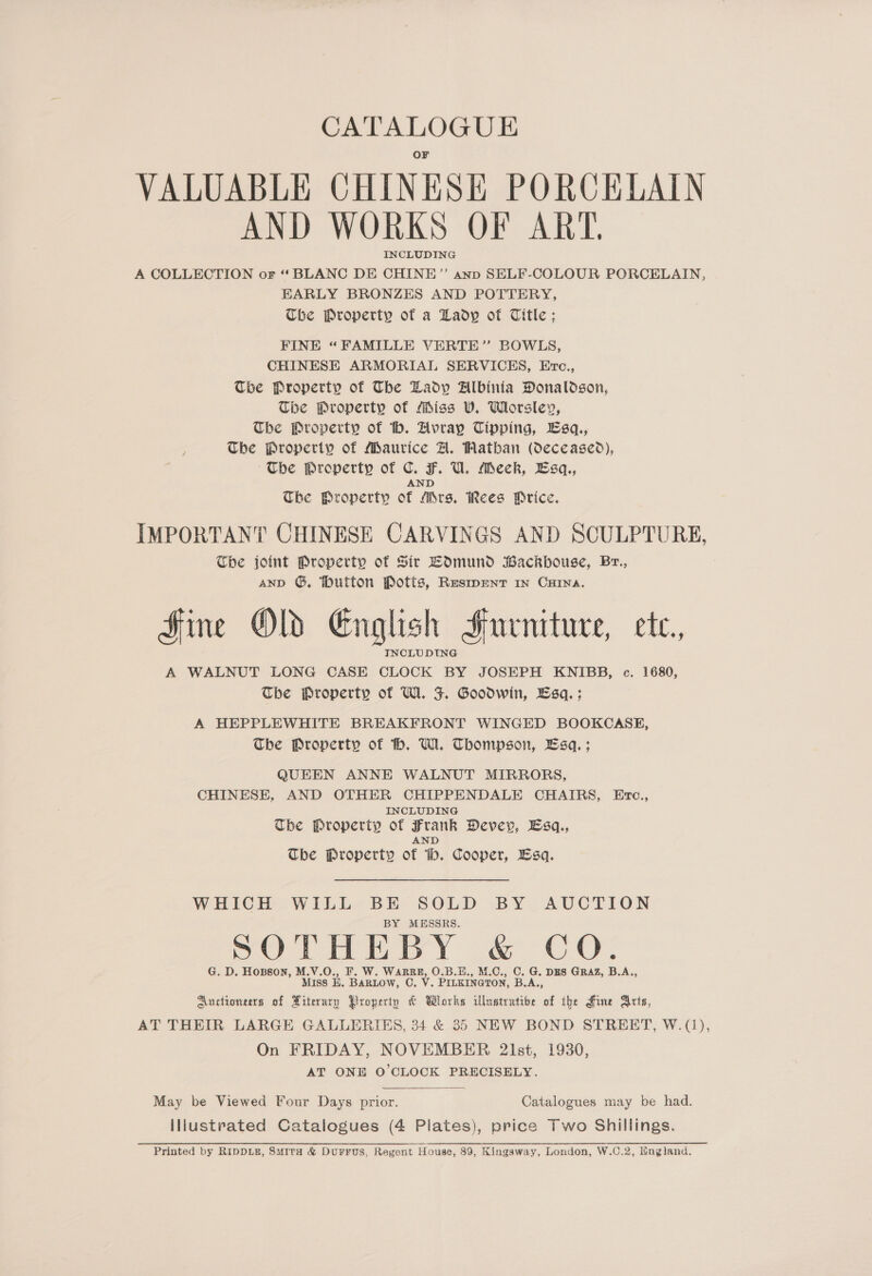 CATALOGUE VALUABLE CHINESE PORCELAIN AND WORKS OF ART. INCLUDING A COLLECTION or “ BLANC DE CHINE” anp SELF-COLOUR PORCELAIN, EARLY BRONZES AND POTTERY, Che Property of a Lady of Title; FINE “FAMILLE VERTE” BOWLS, CHINESE ARMORIAL SERVICES, Evc., Tbe Property of The Lady Albinia Donaldson, Tbe Property of Miss V. Whrsley, The Property of tb. Avray Cipping, Lsq., The Property of Maurice A. Watban (deceased), ~The Property of C. F. U. Meck, Esq, AND The Property of Mrs, Rees Price. IMPORTANT CHINESE CARVINGS AND SCULPTURE, Che joint Property of Sir LOmund Backhouse, Br., ano ©, Mutton Potts, Resmwentr in Cura. Fine OL English Furniture, ete, A WALNUT LONG CASE CLOCK BY JOSEPH KNIBB, c. 1680, The Property of Wl. J. Goodwin, Esq. ; A HEPPLEWHITE BREAKFRONT WINGED BOOKCASE, The Property of h. W. Thompson, Bsa. ; QUEEN ANNE WALNUT MIRRORS, CHINESE, AND OTHER CHIPPENDALE CHAIRS, Erc., INCLUDING Tbe Property of Frank Dever, Esq., AND The Property of th. Cooper, Esq. WHICH WILL BE SOLD BY AUCTION BY MESSRS. SOTHEBY &amp; CO. G. D. Hopson, M.V.O., F. W. WARRR, O.B.H., M.C., C. G. DES GRAZ, B.A., Miss E. BARLOW, C. V. PILKINGTON, B.A., Auctioneers of Xiterary Property &amp; Whorks illustrative of the Hine Arts, AT THEIR LARGE GALLERIES, 34 &amp; 35 NEW BOND STREET, W.(j), On FRIDAY, NOVEMBER 2lst, 1930, AT ONE O'CLOCK PRECISELY. May be Viewed Four Days prior. Catalogues may be had. Illustrated Catalogues (4 Plates), price Two Shillings. Printed by RIDDLE, Suita &amp; DurFFUS, Regent House, 89, Kingsway, London, W.C.2, England.