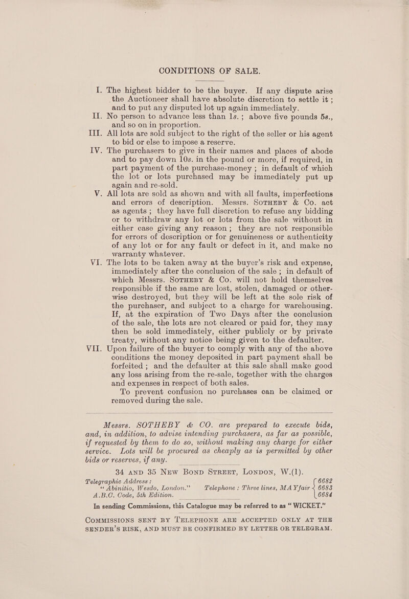 CONDITIONS OF SALE. I. The highest bidder to be the buyer. If any dispute arise the Auctioneer shall have absolute discretion to settle it ; and to put any disputed lot up again immediately. If. No person to advance less than ls.; above five pounds 5s., and so on in proportion. IIT. All lots are sold subject to the right of the seller or his agent to bid or else to impose a reserve. IV. The purchasers to give in their names and places of abode and to pay down 10s. in the pound or more, if required, in part payment of the purchase-money ; in default of which the lot or lots purchased may be immediately put up again and re-sold. V. All lots are sold as shown and with all faults, imperfections and errors of description. Messrs. SotHeBy &amp; Co. act as agents ; they have full discretion to refuse any bidding or to withdraw any lot or lots from the sale without in either case giving any reason; they are not responsible for errors of description or for genuineness or authenticity of any lot or for any fault or defect in it, and make no warranty whatever. VI. The lots to be taken away at the buyer’s risk and expense, immediately after the conclusion of the sale; in default of which Messrs. SotHeBy &amp; Co. will not hold themselves responsible if the same are lost, stolen, damaged or other- wise destroyed, but they will be left at the sole risk of the purchaser, and subject to a charge for warehousing. If, at the expiration of Two Days after the conclusion of the sale, the lots are not cleared or paid for, they may then be sold immediately, either publicly or by private treaty, without any notice being given to the defaulter. VII. Upon failure of the buyer to comply with any of the above conditions the money deposited in part payment shall be forfeited ; and the defaulter at this sale shall make good any loss arising from the re-sale, together with the charges and expenses in respect of both sales. To prevent confusion no purchases can be claimed or removed during the sale.  Messrs. SOTHEBY &amp; CO. are prepared to execute bids, and, in addition, to advise intending purchasers, as far as possible, if requested by them to do so, without making any charge for either service. Lots will be procured as cheaply as 1s permitted by other bids or reserves, if any.  34 anpd 35 New Bonp STREET, Lonpon, W.(1). Telegraphic Address : 6682 ‘«* Abinitio, Wesdo, London.”’ Telephone : Three lines, MAY fair < 6683 A.B.C. Code, 5th Edition. 6684 In sending Commissions, this Curninene fae be referred to as “ WICKET.”   COMMISSIONS SENT BY TELEPHONE ARE ACCEPTED ONLY AT THE SENDER’S RISK, AND MUST BE CONFIRMED BY LETTER OR TELEGRAM.
