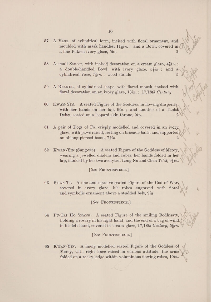 57 58 59 60 61 62 63 64 65 10 \ ' a fine Fukien ivory glaze, 5in. 2 A small Saucer, with incised decoration on a cream glaze, 44in. ; floral decoration on an ivory glaze, 13in. ; 17/18th Century £ A pair of Dogs of Fo. crisply modelled and covered in an ivory, Kwan-YIn (Sung-tse). <A seated Figure of the Goddess of Mercy, [See FRONTISPIECE. | and symbolic ornament above a studded belt, 97. [See FRONTISPIECE. | [See FRONTISPIECE. | folded on a rocky ledge within voluminous flowing robes, 10in. z L«