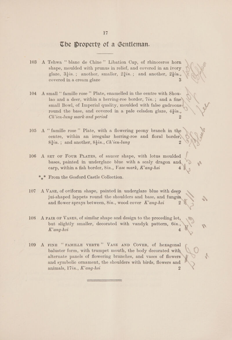 Che Property of a Gentleman. 103. A Tehwa “blanc de Chine” Libation Cup, of rhinoceros horn glaze, 34im.; another, smaller, 23im.; and another, 2}in., covered in a cream glaze 3 104 <A small ‘‘ famille rose ’’ Plate, enamelled in the centre with Shou- Chien-lung mark and period 2 centre, within an irregular herring-roe and floral border) 83in. ; and another, 847n., Ch’ven-lung 2 106 A snr or Four Puatss, of saucer shape, with lotus moulded *..* From the Gosford Castle Collection. 107 A VasE, of oviform shape, painted in underglaze blue with deep jui-shaped lappets round the shoulders and base, and fungus 108 A Parr OF VasES, of similar shape and design to the preceding lot, K’ang-hsi 4 9 109 A FINE “ FAMILLE VERTE’’ VASE AND Cover, of hexagonal baluster form, with trumpet mouth, the body decorated with, and symbolic ornament, the shoulders with birds, flowers and animals, 17in., K’ang-hsi 2 Ys