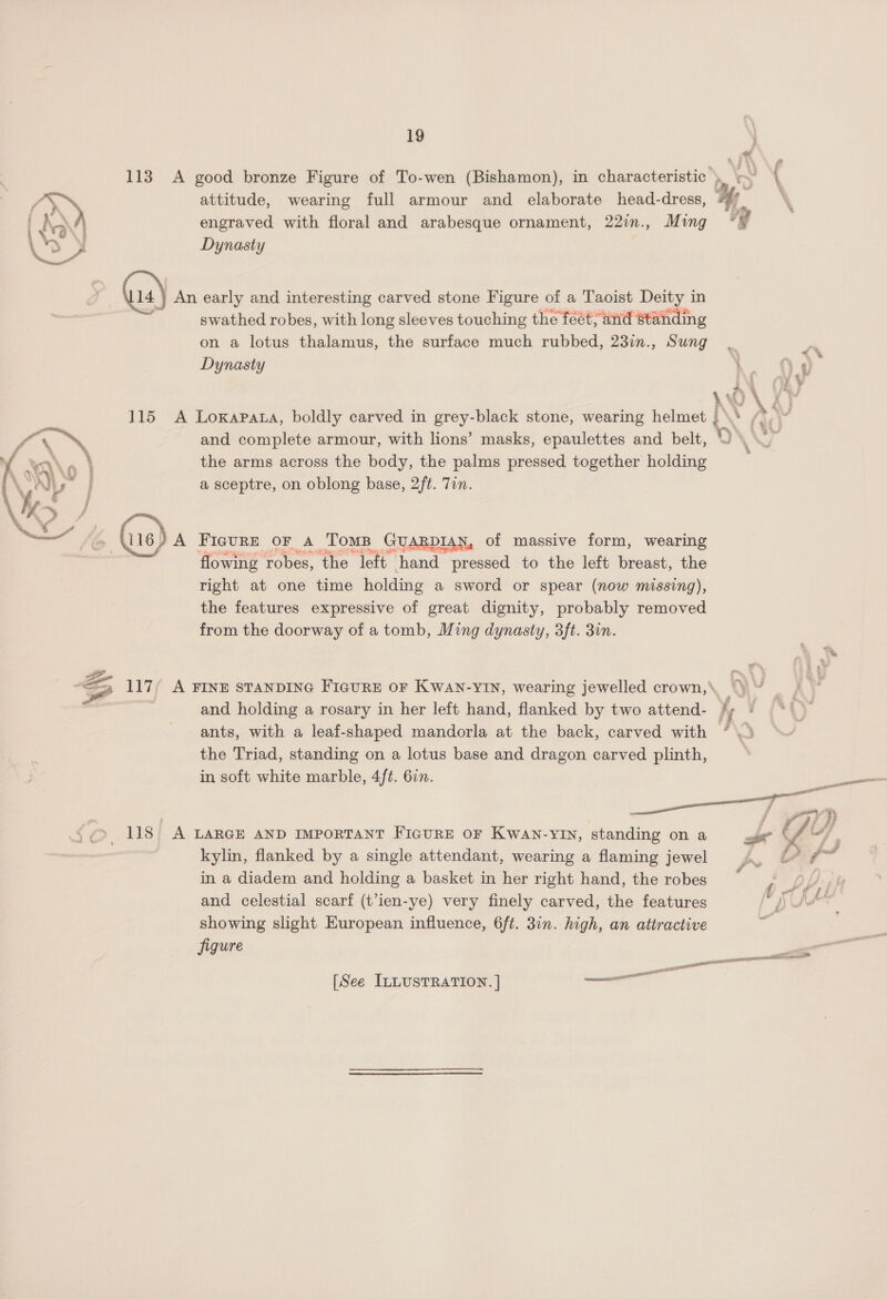113 A good bronze Figure of To-wen (Bishamon), in characteristic , > ( ; F attitude, wearing full armour and elaborate head-dress, | hq engraved with floral and arabesque ornament, 22in., Ming °! > ¥ Dynasty x 4) An early and interesting carved stone Figure of a Taoist Deity in swathed robes, with long sleeves touching the feet; and Standing on a lotus thalamus, the surface much rubbed, 23in., Sung m Y Dynasty \ jem e— = ‘bY 115 A Loxapata, boldly carved in grey-black stone, wearing helmet A \ 25 and complete armour, with lions’ masks, epaulettes and belt, the arms across the body, the palms pressed together holding a sceptre, on oblong base, 2f¢. Tin.  FIGURE OF A TomB GUARDIAN, of massive form, wearing flowing robes, ‘the left. hand pressed to the left breast, the right at one time holding a sword or spear (now missing), the features expressive of great dignity, probably removed from the doorway of a tomb, Ming dynasty, 3ft. 3in. Zz, Ps ot Ae 7? — 117; A FINE STANDING FIGURE OF KWAN-YIN, wearing jewelled crown, “) “f° and holding a rosary in her left hand, flanked by two attend- h ants, with a leaf-shaped mandorla at the back, carved with the Triad, standing on a lotus base and dragon carved plinth, in soft white marble, 4ft. 6in. » 118 A LARGE AND IMPORTANT FIGURE OF KWaAN-YIN, standing on a d Vy, kylin, flanked by a single attendant, wearing a flaming jewel a4 in a diadem and holding a basket in her right hand, the robes eA), and celestial scarf (t’ien-ye) very finely carved, the features YS \ SAS showing slight European influence, 6ft. 31n. high, an attractive figure — —_ — [See ILLUSTRATION. ] —