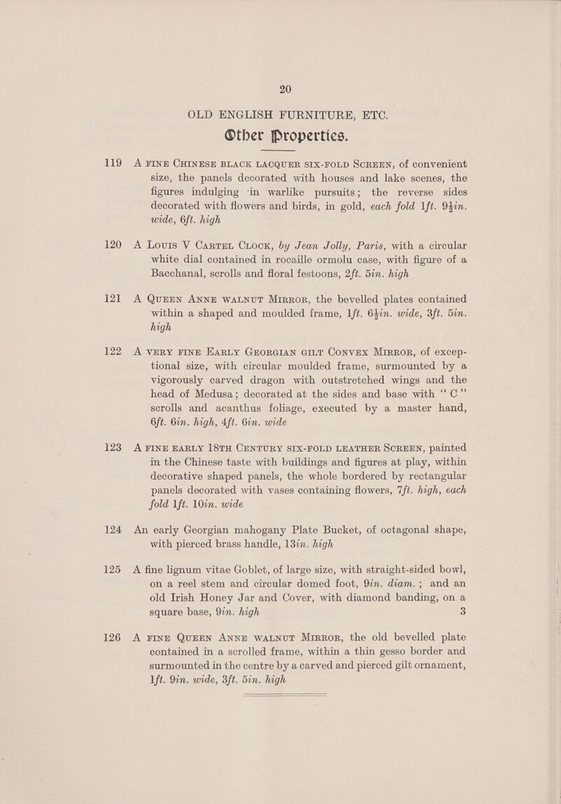 119 120 121 122 123 124 125 126 20 OLD ENGLISH FURNITURE, ETC. Other Properties.  A FINE CHINESE BLACK LACQUER SIX-FOLD SCREEN, of convenient size, the panels decorated with houses and lake scenes, the figures indulging in warlike pursuits; the reverse sides decorated with flowers and birds, in gold, each fold lft. 94in. wide, 6ft. high A Louis V Cartet Crock, by Jean Jolly, Paris, with a circular white dial contained in rocaille ormolu case, with figure of a Bacchanal, scrolls and floral festoons, 2ft. 5in. high A QUEEN ANNE WALNUT Mirror, the bevelled plates contained within a shaped and moulded iframe, Ift. 640n. wide, 3ft. 5in. high A VERY FINE EARLY GEORGIAN GILT CoNvEX Mirror, of excep- tional size, with circular moulded frame, surmounted by a vigorously carved dragon with outstretched wings and the head of Medusa; decorated at the sides and base with ‘‘ C”’ scrolls and acanthus foliage, executed by a master hand, 6ft. Gin. high, 4ft. 6in. wide A FINE EARLY 18TH CENTURY SIX-FOLD LEATHER SCREEN, painted in the Chinese taste with buildings and figures at play, within decorative shaped panels, the whole bordered by rectangular panels decorated with vases containing flowers, 7ft. high, each fold Ift. 10in. wide An early Georgian mahogany Plate Bucket, of octagonal shape, with pierced brass handle, 131. high A fine lignum vitae Goblet, of large size, with straight-sided bowl, on a reel stem and circular domed foot, 9in. diam. ; and an old Irish Honey Jar and Cover, with diamond banding, on a square base, 9in. high 3 A FINE QUEEN ANNE WALNUT Mirror, the old bevelled plate contained in a scrolled frame, within a thin gesso border and surmounted in the centre by a carved and pierced gilt ornament, lft. Qin. wide, 3ft. 5in. high  