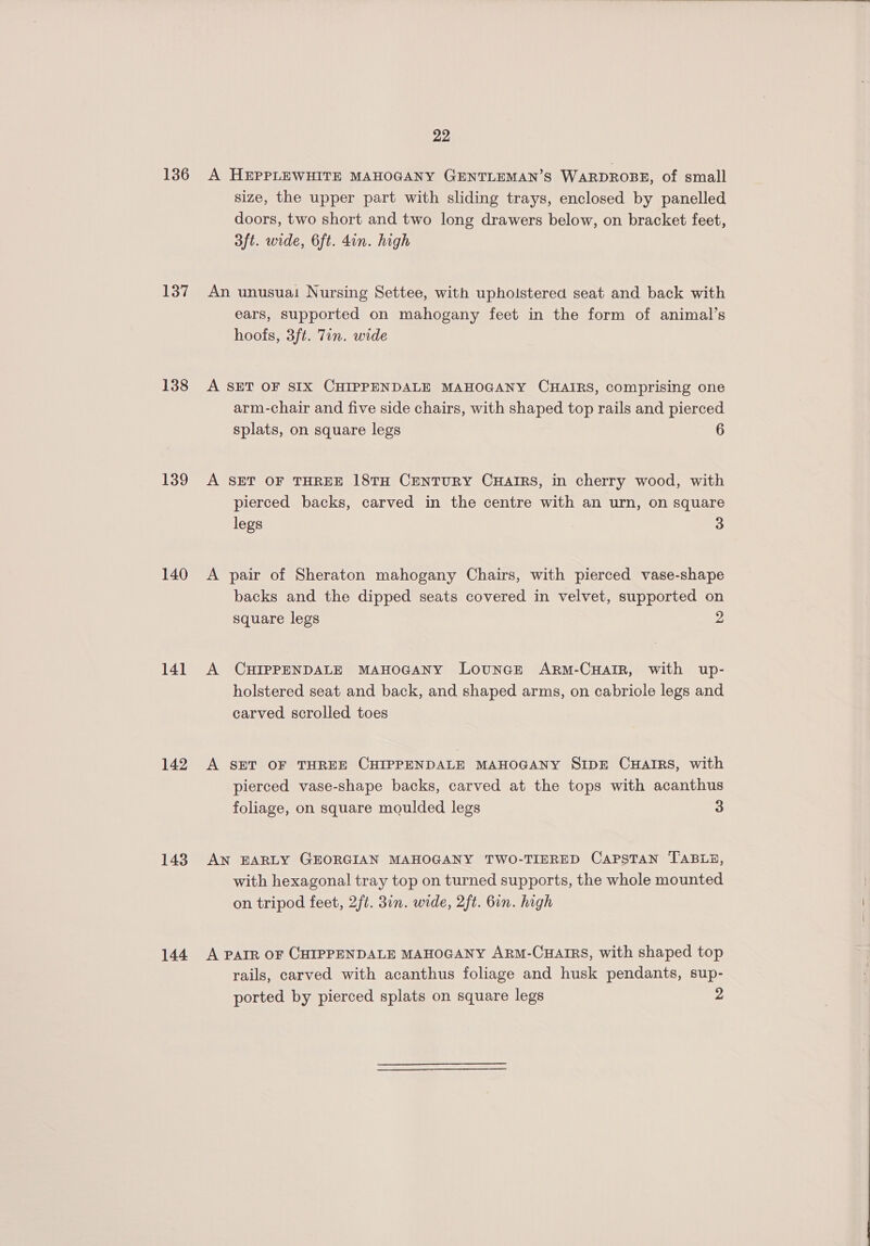136 137 138 139 140 14] 142 143 144 22 A HEPPLEWHITE MAHOGANY GENTLEMAN’S WARDROBE, of small size, the upper part with sliding trays, enclosed by panelled doors, two short and two long drawers below, on bracket feet, 3ft. wide, 6ft. din. high An unusuai Nursing Settee, with upholstered seat and back with ears, supported on mahogany feet in the form of animal’s hoofs, 3ft. Tin. wide A SET OF SIX CHIPPENDALE MAHOGANY CHAIRS, comprising one arm-chair and five side chairs, with shaped top rails and pierced splats, on square legs 6 A SET OF THREE 18TH CENTURY CHAIRS, in cherry wood, with pierced backs, carved in the centre with an urn, on square legs 7 3 A pair of Sheraton mahogany Chairs, with pierced vase-shape backs and the dipped seats covered in velvet, supported on square legs 2 A CHIPPENDALE MAHOGANY LouncE ARM-CHAIR, with up- holstered seat and back, and shaped arms, on cabriole legs and carved scrolled toes A SET OF THREE CHIPPENDALE MAHOGANY SIDE CHAIRS, with pierced vase-shape backs, carved at the tops with acanthus foliage, on square moulded legs 3 AN EARLY GEORGIAN MAHOGANY TWO-TIERED CAPSTAN TABLE, with hexagonal tray top on turned supports, the whole mounted on tripod feet, 2ft. 3in. wide, 2ft. 6in. high A PAIR OF CHIPPENDALE MAHOGANY ARM-CHAIRS, with shaped top rails, carved with acanthus foliage and husk pendants, sup- ported by pierced splats on square legs 2 