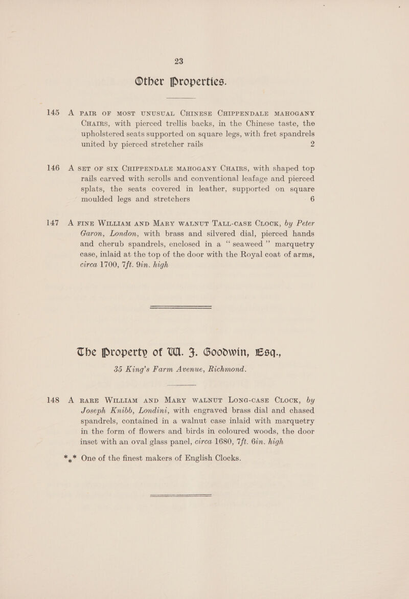 Other Properties. 145 A PAIR OF MOST UNUSUAL CHINESE CHIPPENDALE MAHOGANY CuHairs, with pierced trellis backs, in the Chinese taste, the upholstered seats supported on square legs, with fret spandrels united by pierced stretcher rails 2 146 <A SET OF SIX CHIPPENDALE MAHOGANY CHAIRS, with shaped top rails carved with scrolls and conventional leafage and pierced splats, the seats covered in leather, supported on square moulded legs and stretchers 6 147 A FINE WILLIAM AND MARY WALNUT TALL-CASE CuLock, by Peter Garon, London, with brass and silvered dial, pierced hands and cherub spandrels, enclosed in a “ seaweed’ marquetry case, inlaid at the top of the door with the Royal coat of arms, circa 1700, 7ft. 9in. high The Property of UW. 5. Goodwin, Esq., 35 King’s Farm Avenue, Richmond. 148 A RARE WILLIAM AND Mary WALNUT LONG-CASE CLOCK, by Joseph Knibb, Londini, with engraved brass dial and chased spandrels, contained in a walnut case inlaid with marquetry in the form of flowers and birds in coloured woods, the door inset with an oval glass panel, circa 1680, 7ft. 6in. high *.* One of the finest makers of English Clocks.