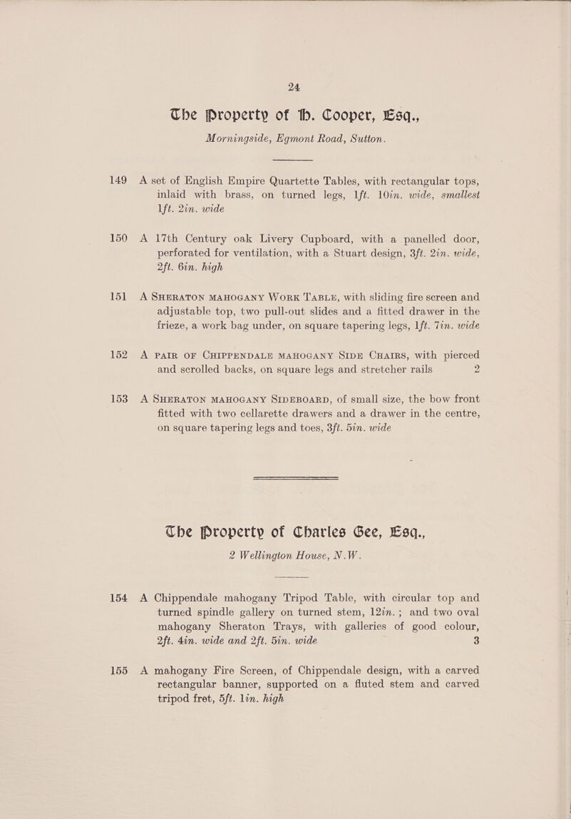  24 The Property of th. Cooper, Esq., Morningside, Egmont Road, Sutton. 149 A set of English Empire Quartette Tables, with rectangular tops, inlaid with brass, on turned legs, Ift. 10in. wide, smallest ft. 2in. wide 150 A 17th Century oak Livery Cupboard, with a panelled door, perforated for ventilation, with a Stuart design, 3ft. 2in. wide, 2ft. 6in. high 151 A SHERATON MAHOGANY WoRK TABLE, with sliding fire screen and adjustable top, two pull-out slides and a fitted drawer in the frieze, a work bag under, on square tapering legs, Ift. Tin. wide 152 A PAIR OF CHIPPENDALE MAHOGANY SIDE CHAIRS, with pierced and scrolled backs, on square legs and stretcher rails 2 153 A SHERATON MAHOGANY SIDEBOARD, of small size, the bow front fitted with two cellarette drawers and a drawer in the centre, on square tapering legs and toes, 3ft. 5in. wide | Che Property of Charles Gee, Esq., 2 Wellington House, N.W. 154 A Chippendale mahogany Tripod Table, with circular top and turned spindle gallery on turned stem, 120n.; and two oval mahogany Sheraton Trays, with galleries of good colour, 2ft. 4in. wide and 2ft. 5in. wide 3 155 A mahogany Fire Screen, of Chippendale design, with a carved rectangular banner, supported on a fluted stem and carved tripod fret, 5ft. lin. high