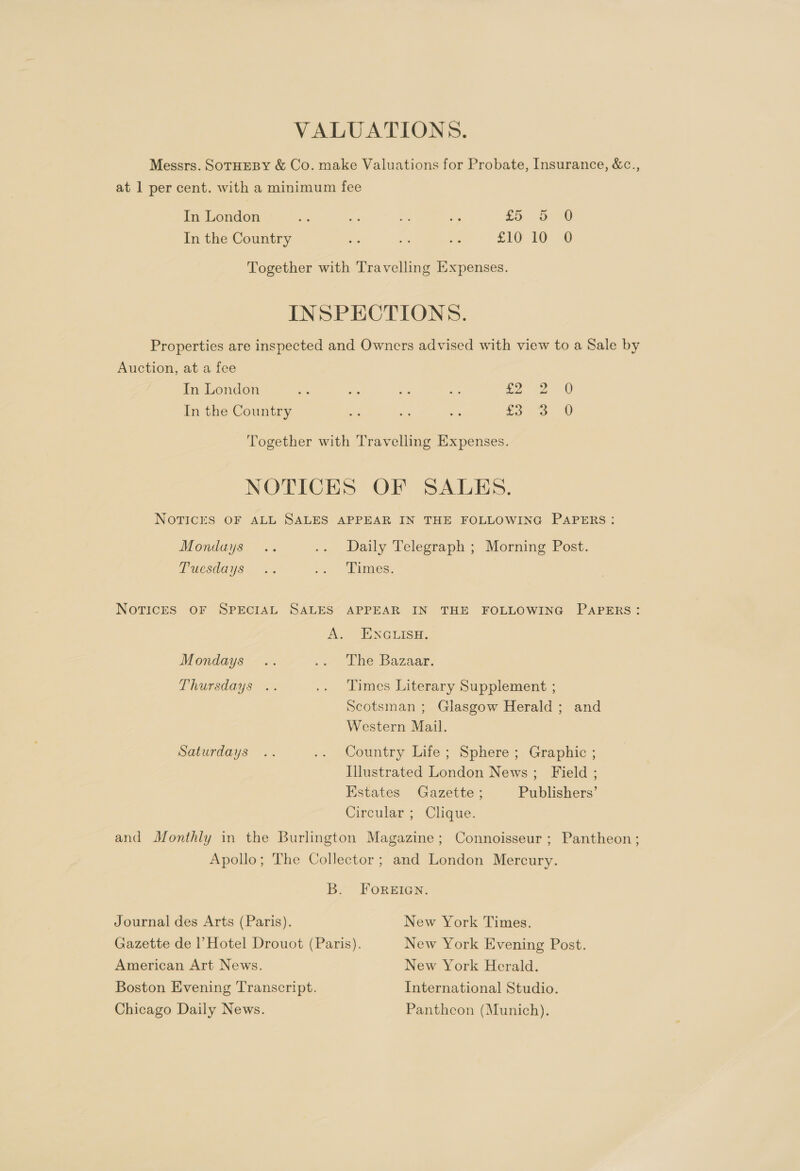 VALUATIONS. Messrs. SOTHEBY &amp; Co. make Valuations for Probate, Insurance, &amp;c., at 1 per cent. with a minimum fee In London i re » a £5 5 9 In the Country oe - oe £10 10 8 Together with Travelling Expenses. INSPECTIONS. Properties are inspected and Owners advised with view to a Sale by Auction, at a fee In London a As es oe £2 0 In the Country = se: ay £3 0 WwW bo Together with Travelling Expenses. NOTICES OF SALES. NOTICES OF ALL SALES APPEAR IN THE FOLLOWING PAPERS: Mondays .. .. Daily Telegraph ; Morning Post. Puesdaye .. »é “Times, NOTICES OF SPECIAL SALES APPEAR IN THE FOLLOWING PAPERS: A. oNclisE. Mondays’ - .» the Bazaar. Thursdays .. .. Times Literary Supplement ; Scotsman ; Glasgow Herald ; and Western Mail. Saturdays .. .. Country Life; Sphere; Graphic ; Illustrated London News; Field ; Estates Gazette ; Publishers’ Circular ; Clique. and Monthly in the Burlington Magazine; Connoisseur; Pantheon; Apollo; The Collector; and London Mercury. B. FOREIGN. Journal des Arts (Paris). New York Times. Gazette de |’ Hotel Drouot (Paris). New York Evening Post. American Art News. New York Herald. Boston Evening Transcript. International Studio. Chicago Daily News. Pantheon (Munich).