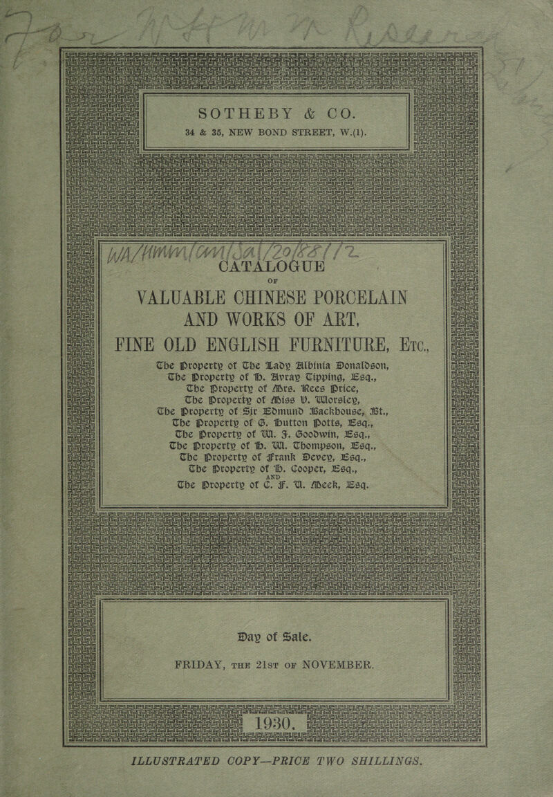  - “; on Py : 2 ; : ¥ ; - pie OP i D , a ; é 5 a F J i 3 ’ : o g s 5 y = aa £ ~~ é SVs tl Lf § . ra  hi ee ie erie if ee ee ae ne Hot a ee aoe ae ok Oe cies ne : ae = eee ; i      | | wate ete SOTHEBY: &amp; CO: Due |         eee                a coke q 34 &amp; 35, NEW BOND STREET, W.(1). tea BG eee ep ere are re ts llega CASA oA SA CES SSR SOSA Toon ooMee CA SnI one SSAA SASAl SESS Se orion oor ror ror or a SA SO SS oer oor onon moet ae i eee SE Tee Te Se eee ee EE Eee ee a ne en nee met SFOS SSS Se Ro SA SA SRT SSR el SA or Sr Soo oS oR oo ono SOOT oM ono e ToT CAs SAS on SASASASA SAS Ean aU a a Ue Se SRSA Sn SA SRA SRSA OSS ee re eeL eee a ee ce ee eer ee | CA SASA ak WWE Lai /S 0; iKAL (FD Cals A AL At / fe uy al Ws es ‘CATALOGUE a | aienaa uaa pone VALUABLE CHINESE PORCELAIN ce |e AND WORKS OF ART, oe 2 / | FINE OLD ENGLISH FURNITURE, Erc, |e a ma | Tbe Property of The Lady Albinia Donaldson, Hef = Ueue ue The Property of h. Avray Tipping, Esgq., ie) | © Ener The Property of Mrs. Rees Price, ia = mee The Property of Miss VW. Worsley, na UeUeUs The Property of Sir Edmund Backhouse, BLt., bets mae The Property of G. fhutton Potts, Bsq., aes (erent The Property of Wi. F. Goodwin, LEsq., cine pe The Property of bh. Wi. Thompson, Esq., - pg aust be Property of Frank Devey, Esq, ts Maus Uc | Che Properiy of 6. Cooper, sq., pes! pie! The Property of C. F. U. Meck, Lag. 7 tet! : le de en neers URURURURURLS ae SrA Sra Sr SA SAS nS Sa SSA SSRIS SRS Sa SRR SoS Sry ee pee! | Galen sr Sa Sa Sa Sr Soa SSR a SaaS Senor oe e Seine Atal | eee ae OF OAS SSA a oo oOo oT eet | Serene en enoatn Dron Sa Shi SA SRSA onion STS SASnI Shy eens Sedan Ava ee Se ra a ; SRlen ar SON Sn SA ST oon SN Sn SSO Sa Sn oN ST Sot oT Sooner sn UE Un uu Ua no oe RSA SA SSA SRS EIST SSN On OR Sn STS SONS ON ER OTR SM SSS To STO S von foe DRS SRST SSSA SRSA SISA Sl Sri Srenorerior orients iia tere cata een ras el Sr SA gon Day of Sale poe | ei aa soe | FRIDAY 21 NOVEMBER aoe aa , THE 21sT oF : eal SASH | CRSASA Gren cere Ue a Sie vaenenengacnerenen were e ae MIC rene ge Tp pea gene tee neneae tenemos ur enere ns mene) SASn anon Ron Son Ao oon on SA Sn Aono 1930. SRSA e rr SA SAS SRSA SRS SRS or Sr Aone | CRSn orion sonlon Sot onoM on on SARS ononon : CAST eR SSN ORS SASH SAS SAR SRS SAR EAA [Sfisiaia snes oneal aieetan sen aaieiale ta iaienenenen onan oa iaieiaiashelleel ILLUSTRATED COPY—PRICE TWO SHILLINGS. 