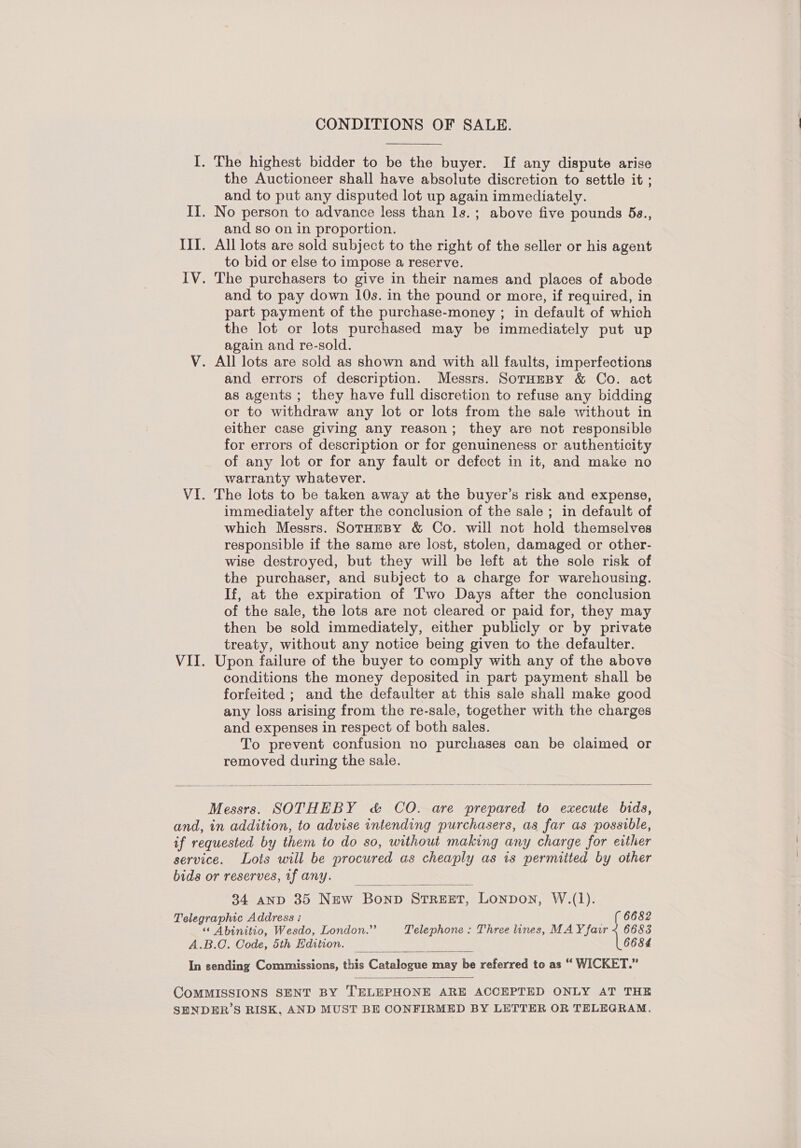 CONDITIONS OF SALE. I. The highest bidder to be the buyer. If any dispute arise the Auctioneer shall have absolute discretion to settle it ; and to put any disputed lot up again immediately. II. No person to advance less than ls.; above five pounds 5a., and so on in proportion. III. All lots are sold subject to the right of the seller or his agent to bid or else to impose a reserve. IV. The purchasers to give in their names and places of abode and to pay down 10s. in the pound or more, if required, in part payment of the purchase-money ; in default of which the lot or lots purchased may be immediately put up again and re-sold. V. All lots are sold as shown and with all faults, imperfections and errors of description. Messrs. SorumBy &amp; Co. act as agents ; they have full discretion to refuse any bidding or to withdraw any lot or lots from the sale without in either case giving any reason; they are not responsible for errors of description or for genuineness or authenticity of any lot or for any fault or defect in it, and make no warranty whatever. VI. The lots to be taken away at the buyer’s risk and expense, immediately after the conclusion of the sale ; in default of which Messrs. SotHEBY &amp; Co. will not hold themselves responsible if the same are lost, stolen, damaged or other- wise destroyed, but they will be left at the sole risk of the purchaser, and subject to a charge for warehousing. If, at the expiration of Two Days after the conclusion of the sale, the lots are not cleared or paid for, they may then be sold immediately, either publicly or by private treaty, without any notice being given to the defaulter. VII. Upon failure of the buyer to comply with any of the above conditions the money deposited in part payment shall be forfeited ; and the defaulter at this sale shall make good any loss arising from the re-sale, together with the charges and expenses in respect of both sales. To prevent confusion no purchases can be claimed or removed during the sale.   Messrs. SOTHEBY c&amp; CO. are prepared to execute bids, and, in addition, to advise intending purchasers, as far as possible, if requested by them to do so, without making any charge for either service. Lots will be procured as cheaply as is permitted by other bide or reserves, if any. 34 AND 35 NEw Bonp STREET, Lonpon, W.(1).  Telegraphic Address : — ( 6682 “* Abinitio, Wesdo, London.” Telephone : Three lines, MAY fair < 6683 A.B.C. Code, 5th Hdition. 6684  In sending Commissions, this Catalovte may be referred to as “ WICKET.”  COMMISSIONS SENT BY TELEPHONE ARE ACCEPTED ONLY AT THE SHNDER’S RISK, AND MUST BE CONFIRMED BY LETTER OR TELEGRAM.