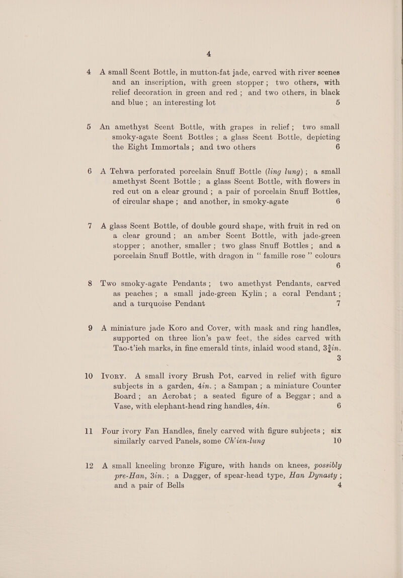 10 11 12 4 A small Scent Bottle, in mutton-fat jade, carved with river scenes and an inscription, with green stopper; two others, with relief decoration in green and red; and two others, in black and blue; an interesting lot 5 An amethyst Scent Bottle, with grapes in relief; two small smoky-agate Scent Bottles; a glass Scent Bottle, depicting the Eight Immortals; and two others 6 A Tehwa perforated porcelain Snuff Bottle (ling lung); a small amethyst Scent Bottle ; a glass Scent Bottle, with flowers in red cut on a clear ground; a pair of porcelain Snuff Bottles, of circular shape ; and another, in smoky-agate 6 A glass Scent Bottle, of double gourd shape, with fruit in red on a clear ground; an amber Scent Bottle, with jade-green stopper ; another, smaller; two glass Snuff Bottles; and a porcelain Snuff Bottle, with dragon in “ famille rose ”’ colours 6 Two smoky-agate Pendants; two amethyst Pendants, carved as peaches; a small jade-green Kylin; a coral Pendant ; and a turquoise Pendant ; 7 A miniature jade Koro and Cover, with mask and ring handles, supported on three lion’s paw feet, the sides carved with Tao-t’ieh marks, in fine emerald tints, inlaid wood stand, 3jin. 3 Ivory. A small ivory Brush Pot, carved in relief with figure subjects in a garden, 4in.; a Sampan; a miniature Counter Board; an Acrobat; a seated figure of a Beggar; and a Vase, with elephant-head ring handles, 4in. 6 Four ivory Fan Handles, finely carved with figure subjects; six similarly carved Panels, some Ch’ien-lung 10 A small kneeling bronze Figure, with hands on knees, possibly pre-Han, 3in.; a Dagger, of spear-head type, Han Dynasty ; 