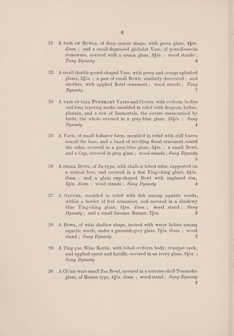 22 23 25 28 29 30 6 A PAIR OF Bow .s, of deep saucer shape, with green glaze, 44in. diam. ; and a small depressed globular Vase, of porcellaneous stoneware, covered with a cream glaze, 33in.; wood stands ; Tang Dynasty 6 A small double gourd-shaped Vase, with green and orange splashed glazes, 237n.; a pair of small Bowls, similarly decorated ; and another, with applied floral ornament ; wood stands; Tang Dynasty i. A PAIR OF TALL FUNERARY VASES and Covers, with oviform bodies and long tapering necks, moulded in relief with dragons, kylins, phoenix, and a row of Immortals, the covers surmounted by birds, the whole covered in a grey-blue glaze, 334in.; Sung Dynasty 4 A Vass, of small baluster form, moulded in relief with stiff leaves round the base, and a band of scrolling floral ornament round the sides, covered in a grey-blue glaze, 540n.; a small Bowl, and a Cup, covered in grey glaze ; wood stands ; Sung Dynasty 5 A SMALL Bow1, of Ju type, with shallow lobed sides, supported on a conical foot, and covered in a fine Ying-ching glaze, 44in. diam.; and a plain cup-shaped Bowl with unglazed rim, 34in. diam. ; wood stands; Sung Dynasty 4 A Saucer, moulded in relief with fish among aquatic weeds, within a border of fret ornament, and covered in a shadowy blue Ying-ching glaze, 53%. diam.; wood stand; Sung Dynasty ; and a small Incense Burner, 24in. 3 A Bow1u, of wide shallow shape, incised with water babies among aquatic weeds, under a greenish-grey glaze, 747n. diam. ; wood stand ; Sung Dynasty 2 A Ting-yao Wine Kettle, with lobed oviform body, trumpet neck, and applied spout and handle, covered in an ivory glaze, 84in. ; Sung Dynasty A Ch’ien ware small Tea Bowl, covered in a tortoise-shell Temmoku glaze, of Honan type, 43in. diam. ; wood stand ; Sung Dynasty a